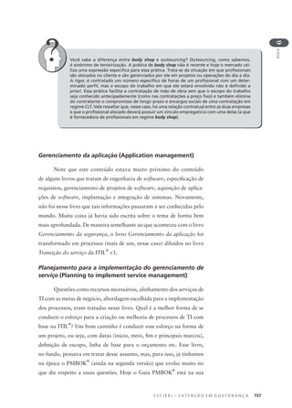 C E C I E R J – E X T E N S Ã O E M G O V E R N A N Ç A 157
AULA
6
Gerenciamento da aplicação (Application management)
Note que este conteúdo estava muito próximo do conteúdo
de alguns livros que tratam de engenharia de software, especiﬁcação de
requisitos, gerenciamento de projetos de software, aquisição de aplica-
ções de software, implantação e integração de sistemas. Novamente,
não foi nesse livro que tais informações passaram a ser conhecidas pelo
mundo. Muita coisa já havia sido escrita sobre o tema de forma bem
mais aprofundada. De maneira semelhante ao que aconteceu com o livro
Gerenciamento da segurança, o livro Gerenciamento da aplicação foi
transformado em processos (mais de um, nesse caso) diluídos no livro
Transição do serviço da ITIL
®
v3.
Planejamento para a implementação do gerenciamento de
serviço (Planning to implement service management)
Questões como recursos necessários, alinhamento dos serviços de
TI com as metas de negócio, abordagem escolhida para a implementação
dos processos, eram tratadas nesse livro. Qual é a melhor forma de se
conduzir o esforço para a criação ou melhoria de processos de TI com
base na ITIL
®
? Um bom caminho é conduzir esse esforço na forma de
um projeto, ou seja, com datas (início, meio, ﬁm e principais marcos),
deﬁnição de escopo, linha de base para o orçamento etc. Esse livro,
no fundo, pensava em tratar desse assunto, mas, para isso, já tínhamos
na época o PMBOK
®
(ainda na segunda versão) que evolui muito no
que diz respeito a essas questões. Hoje o Guia PMBOK
®
está na sua
Você sabe a diferença entre body shop e outsourcing? Outsourcing, como sabemos,
é sinônimo de terceirização. A prática de body shop não é recente e hoje o mercado uti-
liza uma expressão especíﬁca para essa prática. Trata-se da situação em que proﬁssionais
são alocados no cliente e são gerenciados por ele em projetos ou operações do dia a dia.
A rigor, é contratado um número especíﬁco de horas de um proﬁssional com um deter-
minado perﬁl, mas o escopo do trabalho em que ele estará envolvido não é deﬁnido a
priori. Essa prática facilita a contratação de mão de obra sem que o escopo do trabalho
seja conhecido antecipadamente (como nas contratações a preço ﬁxo) e também elimina
do contratante o compromisso de longo prazo e encargos sociais de uma contratação em
regime CLT. Vale ressaltar que, nesse caso, há uma relação contratual entre as duas empresas
e que o proﬁssional alocado deverá possuir um vínculo empregatício com uma delas (a que
é fornecedora de proﬁssionais em regime body shop).
 
