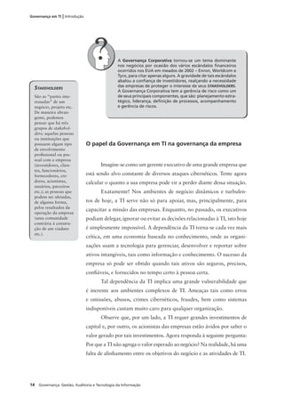 14 Governança: Gestão, Auditoria e Tecnologia da Informação
Governança em TI | Introdução
A Governança Corporativa tornou-se um tema dominante
nos negócios por ocasião dos vários escândalos ﬁnanceiros
ocorridos nos EUA em meados de 2002 – Enron, Worldcom e
Tyco, para citar apenas alguns. A gravidade de tais escândalos
abalou a conﬁança de investidores, realçando a necessidade
das empresas de proteger o interesse de seus STAKEHOLDERS.
A Governança Corporativa tem a gerência de risco como um
de seus principais componentes, que são: planejamento estra-
tégico, liderança, deﬁnição de processos, acompanhamento
e gerência de riscos.
STAKEHOLDERS
São as “partes inte-
ressadas” de um
negócio, projeto etc.
De maneira abran-
gente, podemos
pensar que há três
grupos de stakehol-
ders: aquelas pessoas
ou instituições que
possuem algum tipo
de envolvimento
proﬁssional ou pes-
soal com a empresa
(investidores, clien-
tes, funcionários,
fornecedores, cre-
dores, acionistas,
usuários, parceiros
etc.); as pessoas que
podem ser afetadas,
de alguma forma,
pelos resultados da
operação da empresa
(uma comunidade
contrária à constru-
ção de um viaduto
etc.).
O papel da Governança em TI na governança da empresa
Imagine-se como um gerente executivo de uma grande empresa que
está sendo alvo constante de diversos ataques cibernéticos. Tente agora
calcular o quanto a sua empresa pode vir a perder diante dessa situação.
Exatamente! Nos ambientes de negócio dinâmicos e turbulen-
tos de hoje, a TI serve não só para apoiar, mas, principalmente, para
capacitar a missão das empresas. Enquanto, no passado, os executivos
podiam delegar, ignorar ou evitar as decisões relacionadas à TI, isto hoje
é simplesmente impossível. A dependência da TI torna-se cada vez mais
crítica, em uma economia baseada no conhecimento, onde as organi-
zações usam a tecnologia para gerenciar, desenvolver e reportar sobre
ativos intangíveis, tais como informação e conhecimento. O sucesso da
empresa só pode ser obtido quando tais ativos são seguros, precisos,
conﬁáveis, e fornecidos no tempo certo à pessoa certa.
Tal dependência da TI implica uma grande vulnerabilidade que
é inerente aos ambientes complexos de TI. Ameaças tais como erros
e omissões, abusos, crimes cibernéticos, fraudes, bem como sistemas
indisponíveis custam muito caro para qualquer organização.
Observe que, por um lado, a TI requer grandes investimentos de
capital e, por outro, os acionistas das empresas estão ávidos por saber o
valor gerado por tais investimentos. Agora responda à seguinte pergunta:
Por que a TI não agrega o valor esperado ao negócio? Na realidade, há uma
falta de alinhamento entre os objetivos do negócio e as atividades de TI.
 