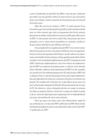 158 Governança: Gestão, Auditoria e Tecnologia da Informação
Governança em Tecnologia da Informação | ITIL ® v3 – evolução focada no ciclo de vida do serviço de TI – parte 1
versão 4 (publicada em dezembro de 2008) e mais do que o suﬁciente
para lidar com tais questões. Enﬁm, foi mais um livro que acrescentou
pouco com relação a outros conjuntos de boas práticas que já tratavam
do mesmo tema.
Além dos sete livros centrais, a ITIL®
v2 ainda possuía livros
secundários que tratavam de questões especíﬁcas sobre um determinado
setor ou sobre assuntos que, após os lançamentos dos livros centrais,
precisaram ser melhor esclarecidos em uma nova publicação. Mas como?
A ITIL®
v2 não possuía sete livros então? Não, ela possuía sete livros
principais (core) e vários outros secundários ou auxiliares. Lembre-se
de que estamos falando de uma biblioteca de livros!
Um exemplo de livro complementar da ITIL®
v2 era o livro intitu-
lado Gerenciamento de ativos de software (Software asset management).
Esse livro tratava da aquisição, distribuição e uso de software na organi-
zação controlando versões, licenças e outras questões primordiais. Outro
exemplo é o livro intitulado Implementação da ITIL®
em pequena escala
(ITIL®
small-scale implementation). Esse livro tratava da implementa-
ção da ITIL®
em empresas de pequeno porte e esclarece várias dúvidas
sobre a ﬁlosoﬁa e objetivos mais importantes da ITIL®
v2. Por exemplo,
era comum ouvir em ambientes pequenos de TI a ideia de que a ITIL®
não
se adequava bem a contextos de pequeno porte, pois exigia implementa-
ções que dependiam de softwares caríssimos e de muito investimento em
pessoal. Na verdade, não é bem por aí e o que faltava nesses casos era
uma interpretação adequada da ﬁlosoﬁa do gerenciamento de serviços
de TI. Os objetivos a serem alcançados deviam ser sempre os mesmos
em todas as empresas. Porém, a forma de se atingir tais objetivos podia
(e devia) variar de organização para organização não só dependendo do
seu porte, mas também de vários outros fatores.
Note que agora sim temos uma visão relativamente ampla do
que realmente era a versão 2 da ITIL®
publicada em 2000. Desse modo,
nós ﬁnalmente podemos iniciar a nossa discussão sobre os livros da ITIL®
v3 publicados em 2007.
 