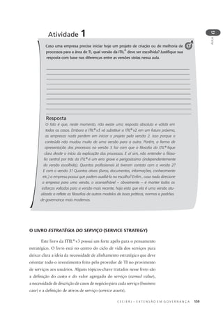 C E C I E R J – E X T E N S Ã O E M G O V E R N A N Ç A 159
AULA
6
Caso uma empresa precise iniciar hoje um projeto de criação ou de melhoria de
processos para a área de TI, qual versão da ITIL
®
deve ser escolhida? Justiﬁque sua
resposta com base nas diferenças entre as versões vistas nessa aula.
Resposta
O fato é que, neste momento, não existe uma resposta absoluta e válida em
todos os casos. Embora a ITIL®
v3 vá substituir a ITIL®
v2 em um futuro próximo,
as empresas nada perdem em iniciar o projeto pela versão 2. Isso porque o
conteúdo não mudou muito de uma versão para a outra. Porém, a forma de
apresentação dos processos na versão 3 faz com que a filosofia da ITIL®
fique
clara desde o início da explicação dos processos. E aí sim, não entender a filoso-
fia central por trás da ITIL®
é um erro grave e perigosíssimo (independentemente
da versão escolhida). Quantos profissionais já tiveram contato com a versão 2?
E com a versão 3? Quantos ativos (livros, documentos, informações, conhecimento
etc.) a empresa possui que podem auxiliá-la na escolha? Enfim , caso nada direcione
a empresa para uma versão, o aconselhável – obviamente – é manter todos os
esforços voltados para a versão mais recente, haja vista que ela é uma versão atu-
alizada e reflete as filosofias de outros modelos de boas práticas, normas e padrões
de governança mais modernos.
Atividade 1
1
O LIVRO ESTRATÉGIA DO SERVIÇO (SERVICE STRATEGY)
Este livro da ITIL®
v3 possui um forte apelo para o pensamento
estratégico. O livro está no centro do ciclo de vida dos serviços para
deixar clara a ideia da necessidade de alinhamento estratégico que deve
orientar todo o investimento feito pelo provedor de TI no provimento
de serviços aos usuários. Alguns tópicos-chave tratados nesse livro são
a deﬁnição do custo e do valor agregado do serviço (earned value),
a necessidade de descrição de casos de negócio para cada serviço (business
case) e a deﬁnição de ativos de serviço (service assets).
 