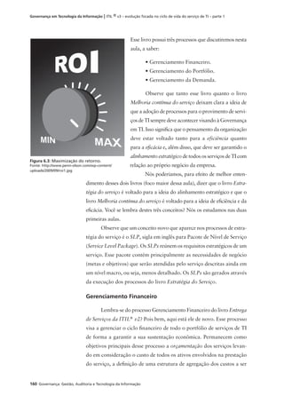 160 Governança: Gestão, Auditoria e Tecnologia da Informação
Governança em Tecnologia da Informação | ITIL ® v3 – evolução focada no ciclo de vida do serviço de TI – parte 1
Esse livro possui três processos que discutiremos nesta
aula, a saber:
• Gerenciamento Financeiro.
• Gerenciamento do Portfólio.
• Gerenciamento da Demanda.
Observe que tanto esse livro quanto o livro
Melhoria contínua do serviço deixam clara a ideia de
que a adoção de processos para o provimento de servi-
ços de TI sempre deve acontecer visando à Governança
em TI. Isso signiﬁca que o pensamento da organização
deve estar voltado tanto para a eficiência quanto
para a eﬁcácia e, além disso, que deve ser garantido o
alinhamento estratégico de todos os serviços de TI com
relação ao próprio negócio da empresa.
Nós poderíamos, para efeito de melhor enten-
dimento desses dois livros (foco maior dessa aula), dizer que o livro Estra-
tégia do serviço é voltado para a ideia do alinhamento estratégico e que o
livro Melhoria contínua do serviço é voltado para a ideia de eﬁciência e da
eﬁcácia. Você se lembra destes três conceitos? Nós os estudamos nas duas
primeiras aulas.
Observe que um conceito novo que aparece nos processos de estra-
tégia do serviço é o SLP, sigla em inglês para Pacote de Nível de Serviço
(Service Level Package). Os SLPs reúnem os requisitos estratégicos de um
serviço. Esse pacote contém principalmente as necessidades de negócio
(metas e objetivos) que serão atendidas pelo serviço descritas ainda em
um nível macro, ou seja, menos detalhado. Os SLPs são gerados através
da execução dos processos do livro Estratégia do Serviço.
Gerenciamento Financeiro
Lembra-se do processo Gerenciamento Financeiro do livro Entrega
de Serviços da ITIL®
v2? Pois bem, aqui está ele de novo. Esse processo
visa a gerenciar o ciclo ﬁnanceiro de todo o portfólio de serviços de TI
de forma a garantir a sua sustentação econômica. Permanecem como
objetivos principais desse processo a orçamentação dos serviços levan-
do em consideração o custo de todos os ativos envolvidos na prestação
do serviço, a deﬁnição de uma estrutura de agregação dos custos a ser
Figura 6.3: Maximização do retorno.
Fonte: http://www.penn-olson.com/wp-content/
uploads/2009/09/roi1.jpg
 
