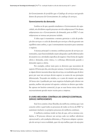 162 Governança: Gestão, Auditoria e Tecnologia da Informação
Governança em Tecnologia da Informação | ITIL ® v3 – evolução focada no ciclo de vida do serviço de TI – parte 1
do Gerenciamento do portfólio que o Catálogo de serviços será gerado
dentro do processo de Gerenciamento do catálogo de serviços.
Gerenciamento da demanda
Lembra-se de que, quando estudamos o Gerenciamento da capa-
cidade, nós dividimos aquele processo em três subprocessos? Um desses
subprocessos era o Gerenciamento da demanda, pois na ITIL®
v3 este
subprocesso se tornou um processo isolado.
A ideia aqui é exatamente a mesma: gerenciar o ciclo de produ-
ção dos serviços e o ciclo de demanda por serviços a ﬁm de garantir um
equilíbrio entre ambos, o que é extremamente necessário para sustentar
o negócio.
A técnica principal é a mesma: combinar pacotes de serviços cus-
tomizados, cujas funcionalidades sejam adequadas a perﬁs diferenciados
de usuários ou a atividades especíﬁcas de negócio. Uma forma de regular
oferta e demanda, como vimos, é a cobrança diferenciada quando a
demanda supera a oferta.
Por exemplo, cobrar mais para os diretores que necessitem de
suporte 24 horas por dia, sete dias por semana. A moral da história é que,
se algum diretor necessita desse tipo de serviço, os resultados que ele deve
gerar por usar tais serviços devem superar os custos da sua prestação
diferenciada. Trocando em miúdos, se o custo de manter um suporte
24 horas não é justiﬁcado por mais negócios fechados pelo diretor em
questão, melhor não prestar tal suporte e solicitar ao diretor que traba-
lhe apenas em horário comercial, já que as suas horas extras não têm
necessariamente gerado maior receita para a empresa.
O LIVRO MELHORIA CONTÍNUA DO SERVIÇO (CONTINUAL
SERVICE IMPROVEMENT)
Este livro contém a base ﬁlosóﬁca da melhoria contínua que é um
conceito sobre o qual todos os processos de todos os livros da ITIL®
se
sustentam (inclusive os próprios processos de melhoria contínua).
A melhoria contínua reside no fato de que, sob as mesmas con-
dições, a TI procura oferecer um serviço cada vez melhor (eﬁciência
operacional) e, sob condições diferentes, a TI procura adaptar a presta-
ção do serviço à nova realidade, quer ela seja melhor, quer ela seja pior
 