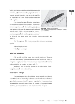 C E C I E R J – E X T E N S Ã O E M G O V E R N A N Ç A 163
AULA
6
(eﬁcácia estratégica). Enﬁm, independentemente do
contexto, a TI precisa se esforçar para fornecer o
suporte necessário a todos os processos de negócio
da empresa a um custo que possa ser suportado
pelo negócio.
Para tanto, é preciso deﬁnir o que precisa
ser medido na forma de indicadores, estabelecer
formato e periodicidade de relatórios, planejar as
operações e projetos de TI de curto, médio e longo
prazos, deﬁnir papéis e responsabilidades, ou seja,
em resumo, a melhoria contínua precisa acontecer
na forma de processos, isto é, com entradas, saídas e atividades bem
deﬁnidas.
Este livro possui dois processos que discutiremos nesta aula,
a saber:
• Relatório do serviço.
• Medição do serviço.
Relatório do serviço
Não se pode melhorar o que não se pode medir e, obviamente,
você não mede algo de que você não toma conhecimento. Os relatórios
cumprem o papel de levar ao conhecimento dos interessados informações
relevantes sobre os serviços prestados pela TI.
A empresa deve estabelecer padrões de relatórios assim como a
sua periodicidade para cada serviço.
Medição do serviço
O gerenciamento parte do princípio de que a medição será reali-
zada. Os resultados das medições devem, na medida do possível, reﬂetir
quantitativamente os benefícios para a organização. Somente assim as
decisões sobre a manutenção ou não de um serviço, ou mesmo a sua
melhoria, poderão ser tomadas com o embasamento desejado.
Figura 6.4: Relatório corporativo.
Fonte: http://www.programaslivres.net/blog/wp-content/
uploads/2007/05/re
 
