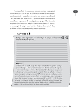 C E C I E R J – E X T E N S Ã O E M G O V E R N A N Ç A 165
AULA
6
Explique como os processos do livro Estratégia de serviços se integram no
ciclo de vida dos serviços de TI.
Resposta
Dentro do ciclo de vida do serviço duas etapas são estratégicas: a própria estratégia
que escolhe o que é importante de acordo com os objetivos e metas de negócio e
a melhoria contínua que garante a eficiência e a eficácia. Ou seja, os serviços esco-
lhidos pelos processos de estratégia do serviço de TI são especificados, entregues e
gerenciados pelos outros processos da ITIL®
v3. Uma vez em operação, os processos
de melhoria contínua garantem a melhoria na forma com que os serviços são pres-
tados. Seus processos interagem com os processos de estratégia a fim de identificar
pontos de melhoria nos serviços em operação (eficiência), novos serviços que são
necessários ou até mesmo serviços que são desnecessários (eficácia). Perceba que
a eficácia está intimamente ligada ao alinhamento estratégico.
Atividade 2
32
Por outro lado absolutamente nenhuma empresa aceita existir
sem comunicar o fato de que ela dá a devida importância à melhoria
contínua em tudo o que ela faz (embora isso nem sempre seja verdade...).
Você deve notar que, antes de tudo, é preciso haver um equilíbrio funda-
mental entre os processos de estratégia do serviço (portfólio, ﬁnanceiro
e demanda) e de melhoria contínua (relatório e medição) para que haja
a manutenção da relação custo-benefício desejada. É o resultado dessa
combinação que chamamos de alinhamento estratégico.
 