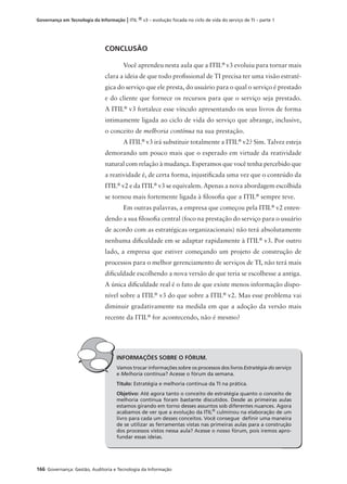 166 Governança: Gestão, Auditoria e Tecnologia da Informação
Governança em Tecnologia da Informação | ITIL ® v3 – evolução focada no ciclo de vida do serviço de TI – parte 1
CONCLUSÃO
Você aprendeu nesta aula que a ITIL®
v3 evoluiu para tornar mais
clara a ideia de que todo proﬁssional de TI precisa ter uma visão estraté-
gica do serviço que ele presta, do usuário para o qual o serviço é prestado
e do cliente que fornece os recursos para que o serviço seja prestado.
A ITIL®
v3 fortalece esse vínculo apresentando os seus livros de forma
intimamente ligada ao ciclo de vida do serviço que abrange, inclusive,
o conceito de melhoria contínua na sua prestação.
A ITIL®
v3 irá substituir totalmente a ITIL®
v2? Sim. Talvez esteja
demorando um pouco mais que o esperado em virtude da reatividade
natural com relação à mudança. Esperamos que você tenha percebido que
a reatividade é, de certa forma, injustiﬁcada uma vez que o conteúdo da
ITIL®
v2 e da ITIL®
v3 se equivalem. Apenas a nova abordagem escolhida
se tornou mais fortemente ligada à ﬁlosoﬁa que a ITIL®
sempre teve.
Em outras palavras, a empresa que começou pela ITIL®
v2 enten-
dendo a sua ﬁlosoﬁa central (foco na prestação do serviço para o usuário
de acordo com as estratégicas organizacionais) não terá absolutamente
nenhuma diﬁculdade em se adaptar rapidamente à ITIL®
v3. Por outro
lado, a empresa que estiver começando um projeto de construção de
processos para o melhor gerenciamento de serviços de TI, não terá mais
diﬁculdade escolhendo a nova versão de que teria se escolhesse a antiga.
A única diﬁculdade real é o fato de que existe menos informação dispo-
nível sobre a ITIL®
v3 do que sobre a ITIL®
v2. Mas esse problema vai
diminuir gradativamente na medida em que a adoção da versão mais
recente da ITIL®
for acontecendo, não é mesmo?
INFORMAÇÕES SOBRE O FÓRUM.
Vamos trocar informações sobre os processos dos livros Estratégia do serviço
e Melhoria contínua? Acesse o fórum da semana.
Título: Estratégia e melhoria contínua da TI na prática.
Objetivo: Até agora tanto o conceito de estratégia quanto o conceito de
melhoria contínua foram bastante discutidos. Desde as primeiras aulas
estamos girando em torno desses assuntos sob diferentes nuances. Agora
acabamos de ver que a evolução da ITIL®
culminou na elaboração de um
livro para cada um desses conceitos. Você consegue deﬁnir uma maneira
de se utilizar as ferramentas vistas nas primeiras aulas para a construção
dos processos vistos nessa aula? Acesse o nosso fórum, pois iremos apro-
fundar essas ideias.
 