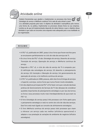 C E C I E R J – E X T E N S Ã O E M G O V E R N A N Ç A 167
AULA
6
Existem ferramentas que ajudam a implementar os processos dos livros
Estratégia do serviço e Melhoria contínua? Vá à sala de aula virtual e resol-
va a atividade proposta pelo tutor. O objetivo da atividade é exempliﬁcar pelo menos
uma forma de, na prática, implementar os processos desses livros na sua empresa.
Lembre-se de que tal implementação depende de vários fatores e que o objetivo dessa
atividade é que cada um encontre uma resposta mais adequada para a sua realidade na
sua organização.
Atividade online
• A ITIL®
v3, publicada em 2007, possui cinco livros que foram escritos para
se encaixarem perfeitamente no ciclo de vida dos serviços de TI.
• Os cinco livros da ITIL®
v3 são: Estratégia do serviço; Desenho do serviço;
Transição do serviço; Operação do serviço; e Melhoria contínua do
serviço.
• Segundo a ITIL®
v3, o ciclo de vida do serviço de TI é composto por:
(i) deﬁnição das estratégias de serviço; (ii) desenho e planejamento
do serviço; (iii) transição e liberação do serviço; (iv) gerenciamento da
operação do serviço; e (v) melhoria contínua do serviço.
• A ITIL®
v2, publicada em 2000, possuía, além dos livros Entrega de serviços
e Suporte a serviços, outros livros que nunca foram muito estudados.
• Um dos objetivos principais da ITIL®
v3 foi fazer com que o estudo das boas
práticas de Gerenciamento de Serviços de TI não deixasse de considerar
questões importantes do planejamento estratégico e por isso ela tornou
os livros e seus processos muito mais interdependentes do que eram na
ITIL®
v2.
• O livro Estratégia do serviço possui três processos com forte apelo para
o pensamento estratégico e está no centro do ciclo de vida dos serviços.
Esse livro está mais ligado ao conceito de alinhamento estratégico.
• O livro Melhoria contínua do serviço possui dois processos que visam
a oferecer um serviço cada vez melhor (eficiência operacional) e
adaptar a sua prestação às variações do ambiente de negócios (eﬁcácia
estratégica).
R E S U M O
32
 