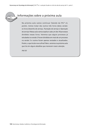 168 Governança: Gestão, Auditoria e Tecnologia da Informação
Governança em Tecnologia da Informação | ITIL ® v3 – evolução focada no ciclo de vida do serviço de TI – parte 1
Na próxima aula vamos continuar falando da ITIL®
v3,
porém, iremos tratar dos outros três livros desta versão:
os livros Desenho do serviço, Transição do serviço e Operação
do serviço! Nessa aula vamos explicar cada um dos 18 processos
divididos nesses livros. Veremos que alguns processos já
estudados na versão 2 foram divididos em mais de um processo
na versão 3 e outros foram apenas revisados e atualizados.
Porém, o que há de novo aﬁnal? Bem, veremos na próxima aula
que há sim alguns detalhes que merecem maior atenção.
Até lá!
Informações sobre a próxima aula
 
