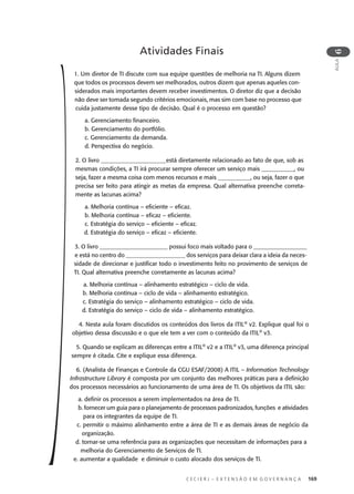 C E C I E R J – E X T E N S Ã O E M G O V E R N A N Ç A 169
AULA
6
1. Um diretor de TI discute com sua equipe questões de melhoria na TI. Alguns dizem
que todos os processos devem ser melhorados, outros dizem que apenas aqueles con-
siderados mais importantes devem receber investimentos. O diretor diz que a decisão
não deve ser tomada segundo critérios emocionais, mas sim com base no processo que
cuida justamente desse tipo de decisão. Qual é o processo em questão?
a. Gerenciamento ﬁnanceiro.
b. Gerenciamento do portfólio.
c. Gerenciamento da demanda.
d. Perspectiva do negócio.
2. O livro ______________________está diretamente relacionado ao fato de que, sob as
mesmas condições, a TI irá procurar sempre oferecer um serviço mais ___________, ou
seja, fazer a mesma coisa com menos recursos e mais ___________, ou seja, fazer o que
precisa ser feito para atingir as metas da empresa. Qual alternativa preenche correta-
mente as lacunas acima?
a. Melhoria contínua – eﬁciente – eﬁcaz.
b. Melhoria contínua – eﬁcaz – eﬁciente.
c. Estratégia do serviço – eﬁciente – eﬁcaz.
d. Estratégia do serviço – eﬁcaz – eﬁciente.
3. O livro _______________________ possui foco mais voltado para o __________________
e está no centro do ____________________ dos serviços para deixar clara a ideia da neces-
sidade de direcionar e justiﬁcar todo o investimento feito no provimento de serviços de
TI. Qual alternativa preenche corretamente as lacunas acima?
a. Melhoria contínua – alinhamento estratégico – ciclo de vida.
b. Melhoria contínua – ciclo de vida – alinhamento estratégico.
c. Estratégia do serviço – alinhamento estratégico – ciclo de vida.
d. Estratégia do serviço – ciclo de vida – alinhamento estratégico.
4. Nesta aula foram discutidos os conteúdos dos livros da ITIL®
v2. Explique qual foi o
objetivo dessa discussão e o que ele tem a ver com o conteúdo da ITIL®
v3.
5. Quando se explicam as diferenças entre a ITIL®
v2 e a ITIL®
v3, uma diferença principal
sempre é citada. Cite e explique essa diferença.
6. (Analista de Finanças e Controle da CGU ESAF/2008) A ITIL – Information Technology
Infrastructure Library é composta por um conjunto das melhores práticas para a deﬁnição
dos processos necessários ao funcionamento de uma área de TI. Os objetivos da ITIL são:
a. deﬁnir os processos a serem implementados na área de TI.
b. fornecer um guia para o planejamento de processos padronizados, funções e atividades
para os integrantes da equipe de TI.
c. permitir o máximo alinhamento entre a área de TI e as demais áreas de negócio da
organização.
d. tornar-se uma referência para as organizações que necessitam de informações para a
melhoria do Gerenciamento de Serviços de TI.
e. aumentar a qualidade e diminuir o custo alocado dos serviços de TI.
Atividades Finais
 