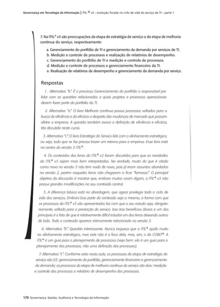 170 Governança: Gestão, Auditoria e Tecnologia da Informação
Governança em Tecnologia da Informação | ITIL ® v3 – evolução focada no ciclo de vida do serviço de TI – parte 1
7. Na ITIL®
v3 são preocupações da etapa de estratégia de serviço e da etapa de melhoria
contínua do serviço, respectivamente:
a. Gerenciamento do portfólio de TI e gerenciamento da demanda por serviços de TI.
b. Medição e controle de processos e realização de relatórios de desempenho.
c. Gerenciamento do portfólio de TI e medição e controle de processos.
d. Medição e controle de processos e gerenciamento ﬁnanceiro da TI.
e. Realização de relatórios de desempenho e gerenciamento da demanda por serviço.
Respostas
1. Alternativa “b”. É o processo Gerenciamento do portfólio o responsável por
lidar com as questões relacionadas a quais projetos e processos operacionais
devem fazer parte do portfólio da TI.
2. Alternativa “a”. O livro Melhoria contínua possui processos voltados para a
busca da eficiência e da eficácia a despeito das mudanças de mercado que possam
afetar a empresa. A questão também evoca a definição de eficiência e eficácia,
tão discutida neste curso.
3. Alternativa “c”. O livro Estratégia do Serviço lida com o alinhamento estratégico,
ou seja, tudo que se faz precisa trazer um retorno para a empresa. Esse livro está
no centro da versão 3 ITIL®
.
4. Os conteúdos dos livros da ITIL®
v2 foram discutidos para que as novidades
da ITIL®
v3 sejam mais bem interpretadas. Na verdade, muito do que é citado
como novo na versão 3 não tem nada de novo, pois já eram assuntos abordados
na versão 2, porém naqueles livros não chegaram a ficar “famosos”. O principal
objetivo da discussão é mostrar que, embora muitos assim digam, a ITIL®
v3 não
possui grandes modificações no seu conteúdo central.
5. A diferença básica está na abordagem, que agora privilegia todo o ciclo de
vida dos serviços. Embora boa parte do conteúdo seja o mesmo, a forma com que
os processos da ITIL®
v3 são apresentados faz com que o seu estudo seja, obrigato-
riamente, voltado para a prestação do serviço. Isso traz benefícios óbvios e um dos
principais é o fato de que é relativamente difícil estudar um dos livros deixando outros
de lado. Todo o conteúdo aparece intimamente relacionado na versão 3.
6. Alternativa “b”. Questão interessante. Nunca esqueça que a ITIL®
ajuda muito
no alinhamento estratégico, mas este não é o foco dela, mas, sim, o do COBIT®
. A
ITIL®
é um guia para o planejamento de processos (veja bem: ela é um guia para o
planejamento dos processos; não uma definição dos processos).
7. Alternativa “c”. Conforme visto nesta aula, os processos da etapa de estratégia do
serviço são 03: gerenciamento do portfólio, gerenciamento financeiro e gerenciamento
da demanda; os processos da etapa de melhoria contínua do serviço são dois: medição
e controle dos processos e relatório de desempenho dos processos.
 