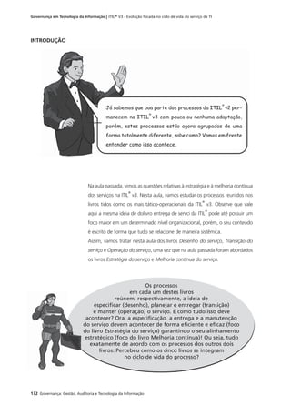 172 Governança: Gestão, Auditoria e Tecnologia da Informação
Governança em Tecnologia da Informação | ITIL® V3 - Evolução focada no ciclo de vida do serviço de TI
INTRODUÇÃO
Na aula passada, vimos as questões relativas à estratégia e à melhoria contínua
dos serviços na ITIL
®
v3. Nesta aula, vamos estudar os processos reunidos nos
livros tidos como os mais tático-operacionais da ITIL
®
v3. Observe que vale
aqui a mesma ideia de dolivro entrega de servci da ITIL
®
pode até possuir um
foco maior em um determinado nível organizacional, porém, o seu conteúdo
é escrito de forma que tudo se relacione de maneira sistêmica.
Assim, vamos tratar nesta aula dos livros Desenho do serviço, Transição do
serviço e Operação do serviço, uma vez que na aula passada foram abordados
os livros Estratégia do serviço e Melhoria contínua do serviço.
Os processos
em cada um destes livros
reúnem, respectivamente, a ideia de
especiﬁcar (desenho), planejar e entregar (transição)
e manter (operação) o serviço. E como tudo isso deve
acontecer? Ora, a especiﬁcação, a entrega e a manutenção
do serviço devem acontecer de forma eﬁciente e eﬁcaz (foco
do livro Estratégia do serviço) garantindo o seu alinhamento
estratégico (foco do livro Melhoria contínua)! Ou seja, tudo
exatamente de acordo com os processos dos outros dois
livros. Percebeu como os cinco livros se integram
no ciclo de vida do processo?
Já sabemos que boa parte dos processos da ITIL
®
v2 per-
manecem na ITIL
®
v3 com pouca ou nenhuma adaptação,
porém, estes processos estão agora agrupados de uma
forma totalmente diferente, sabe como? Vamos em frente
entender como isso acontece.
d
d
 