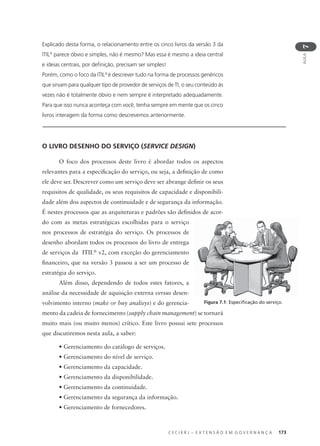 C E C I E R J – E X T E N S Ã O E M G O V E R N A N Ç A 173
AULA
7
Figura 7.1: Especiﬁcação do serviço.
Explicado desta forma, o relacionamento entre os cinco livros da versão 3 da
ITIL®
parece óbvio e simples, não é mesmo? Mas essa é mesmo a ideia central
e ideias centrais, por deﬁnição, precisam ser simples!
Porém, como o foco da ITIL®
é descrever tudo na forma de processos genéricos
que sirvam para qualquer tipo de provedor de serviços de TI, o seu conteúdo às
vezes não é totalmente óbvio e nem sempre é interpretado adequadamente.
Para que isso nunca aconteça com você, tenha sempre em mente que os cinco
livros interagem da forma como descrevemos anteriormente.
O LIVRO DESENHO DO SERVIÇO (SERVICE DESIGN)
O foco dos processos deste livro é abordar todos os aspectos
relevantes para a especiﬁcação do serviço, ou seja, a deﬁnição de como
ele deve ser. Descrever como um serviço deve ser abrange deﬁnir os seus
requisitos de qualidade, os seus requisitos de capacidade e disponibili-
dade além dos aspectos de continuidade e de segurança da informação.
É nestes processos que as arquiteturas e padrões são deﬁnidos de acor-
do com as metas estratégicas escolhidas para o serviço
nos processos de estratégia do serviço. Os processos de
desenho abordam todos os processos do livro de entrega
de serviços da ITIL®
v2, com exceção do gerenciamento
ﬁnanceiro, que na versão 3 passou a ser um processo de
estratégia do serviço.
Além disso, dependendo de todos estes fatores, a
análise da necessidade de aquisição externa versus desen-
volvimento interno (make or buy analisys) e do gerencia-
mento da cadeia de fornecimento (supply chain management) se tornará
muito mais (ou muito menos) crítico. Este livro possui sete processos
que discutiremos nesta aula, a saber:
• Gerenciamento do catálogo de serviços.
• Gerenciamento do nível de serviço.
• Gerenciamento da capacidade.
• Gerenciamento da disponibilidade.
• Gerenciamento da continuidade.
• Gerenciamento da segurança da informação.
• Gerenciamento de fornecedores.
 