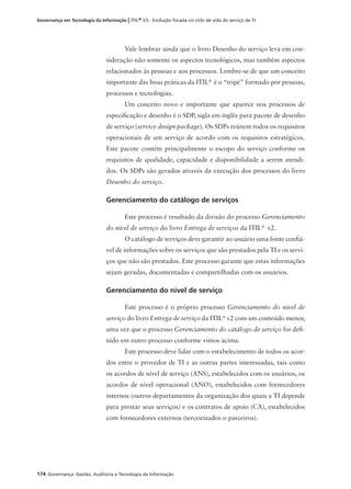 174 Governança: Gestão, Auditoria e Tecnologia da Informação
Governança em Tecnologia da Informação | ITIL® V3 - Evolução focada no ciclo de vida do serviço de TI
Vale lembrar ainda que o livro Desenho do serviço leva em con-
sideração não somente os aspectos tecnológicos, mas também aspectos
relacionados às pessoas e aos processos. Lembre-se de que um conceito
importante das boas práticas da ITIL®
é o “tripé” formado por pessoas,
processos e tecnologias.
Um conceito novo e importante que aparece nos processos de
especiﬁcação e desenho é o SDP, sigla em inglês para pacote de desenho
de serviço (service design package). Os SDPs reúnem todos os requisitos
operacionais de um serviço de acordo com os requisitos estratégicos.
Este pacote contém principalmente o escopo do serviço conforme os
requisitos de qualidade, capacidade e disponibilidade a serem atendi-
dos. Os SDPs são gerados através da execução dos processos do livro
Desenho do serviço.
Gerenciamento do catálogo de serviços
Este processo é resultado da divisão do processo Gerenciamento
do nível de serviço do livro Entrega de serviços da ITIL®
v2.
O catálogo de serviços deve garantir ao usuário uma fonte conﬁá-
vel de informações sobre os serviços que são prestados pela TI e os servi-
ços que não são prestados. Este processo garante que estas informações
sejam geradas, documentadas e compartilhadas com os usuários.
Gerenciamento do nível de serviço
Este processo é o próprio processo Gerenciamento do nível de
serviço do livro Entrega de serviço da ITIL®
v2 com um conteúdo menor,
uma vez que o processo Gerenciamento do catálogo de serviço foi deﬁ-
nido em outro processo conforme vimos acima.
Este processo deve lidar com o estabelecimento de todos os acor-
dos entre o provedor de TI e as outras partes interessadas, tais como
os acordos de nível de serviço (ANS), estabelecidos com os usuários, os
acordos de nível operacional (ANO), estabelecidos com fornecedores
internos (outros departamentos da organização dos quais a TI depende
para prestar seus serviços) e os contratos de apoio (CA), estabelecidos
com fornecedores externos (terceirizados o parceiros).
 