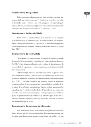 C E C I E R J – E X T E N S Ã O E M G O V E R N A N Ç A 175
AULA
7
Gerenciamento da capacidade
Assim como na versão anterior, este processo visa a assegurar que
a capacidade da infraestrutura de TI é suﬁciente para absorver todas
as demandas atuais e futuras a um custo que possa ser suportado pelo
negócio. De fato, o conteúdo deste processo em si permaneceu exatamente
o mesmo com relação ao seu conteúdo na versão 2 da ITIL®
.
Gerenciamento da disponibilidade
Assim como na versão anterior, este processo visa a assegurar
a disponibilidade, a conﬁabilidade e a sustentabilidade dos serviços.
Assim como o gerenciamento da capacidade, o conteúdo deste processo
também permaneceu o mesmo com relação ao seu conteúdo na versão
2 da ITIL®
.
Gerenciamento da continuidade
Este processo visa a assegurar a continuidade do negócio tratando
de questões de continuidade, contingência e recuperação de desastres.
Na ITIL®
v3 são feitas considerações sobre o plano de derenciamento da
continuidade da organização e o plano de gerenciamento da continuidade
dos serviços de TI.
Embora sempre não seja novidade que ambos os planos estão
diretamente relacionados, pois as ações de continuidade (reativas ou
proativas) podem ser as mesmas independentemente do setor da empre-
sa, a ITIL®
v3 resolveu formalizar isso também, ou seja, se a empresa
possui um plano de gerenciamento da continuidade, o trabalho deste
processo deve se limitar a analisar este plano e veriﬁcar quais questões
especíﬁcas da TI não foram abordadas. O conselho é que elas sejam
inseridas neste plano maior da empresa e não que seja desenvolvido um
plano de gerenciamento da continuidade especíﬁco para a área de TI.
Isso deve ser feito, repetimos, por causa do caráter universal da maioria
das ações deste tipo de plano.
Gerenciamento da segurança da informação
Bem, poderíamos muito bem começar este parágrafo da mesma
forma dizendo que este processo não mudou desde a versão anterior, mas
devemos antes lembrar que muitas pessoas dizem que a ITIL®
v2 não
 
