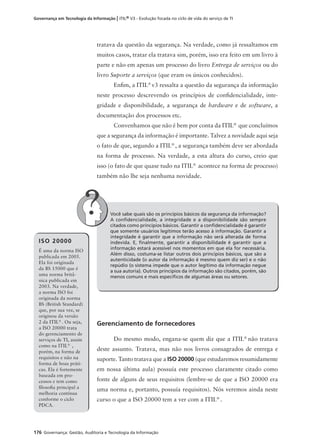 176 Governança: Gestão, Auditoria e Tecnologia da Informação
Governança em Tecnologia da Informação | ITIL® V3 - Evolução focada no ciclo de vida do serviço de TI
tratava da questão da segurança. Na verdade, como já ressaltamos em
muitos casos, tratar ela tratava sim, porém, isso era feito em um livro à
parte e não em apenas um processo do livro Entrega de serviços ou do
livro Suporte a serviços (que eram os únicos conhecidos).
Enﬁm, a ITIL®
v3 ressalta a questão da segurança da informação
neste processo descrevendo os princípios de conﬁdencialidade, inte-
gridade e disponibilidade, a segurança de hardware e de software, a
documentação dos processos etc.
Convenhamos que não é bem por conta da ITIL®
que concluímos
que a segurança da informação é importante. Talvez a novidade aqui seja
o fato de que, segundo a ITIL®
, a segurança também deve ser abordada
na forma de processo. Na verdade, a esta altura do curso, creio que
isso (o fato de que quase tudo na ITIL®
acontece na forma de processo)
também não lhe seja nenhuma novidade.
Você sabe quais são os princípios básicos da segurança da informação?
A conﬁdencialidade, a integridade e a disponibilidade são sempre
citados como princípios básicos. Garantir a conﬁdencialidade é garantir
que somente usuários legítimos terão acesso à informação. Garantir a
integridade é garantir que a informação não será alterada de forma
indevida. E, ﬁnalmente, garantir a disponibilidade é garantir que a
informação estará acessível nos momentos em que ela for necessária.
Além disso, costuma-se listar outros dois princípios básicos, que são a
autenticidade (o autor da informação é mesmo quem diz ser) e o não
repúdio (o sistema impede que o autor legítimo da informação negue
a sua autoria). Outros princípios da informação são citados, porém, são
menos comuns e mais especíﬁcos de algumas áreas ou setores.
Gerenciamento de fornecedores
Do mesmo modo, engana-se quem diz que a ITIL®
não tratava
deste assunto. Tratava, mas não nos livros consagrados de entrega e
suporte. Tanto tratava que a ISO 20000 (que estudaremos resumidamente
em nossa última aula) possuía este processo claramente citado como
fonte de alguns de seus requisitos (lembre-se de que a ISO 20000 era
uma norma e, portanto, possuía requisitos). Nós veremos ainda neste
curso o que a ISO 20000 tem a ver com a ITIL®
.
ISO 20000
É uma da norma ISO
publicada em 2005.
Ela foi originada
da BS 15000 que é
uma norma britâ-
nica publicada em
2003. Na verdade,
a norma ISO foi
originada da norma
BS (British Standard)
que, por sua vez, se
originou da versão
2 da ITIL®
. Ou seja,
a ISO 20000 trata
do gerenciamento de
serviços de TI, assim
como na ITIL®
,
porém, na forma de
requisitos e não na
forma de boas práti-
cas. Ela é fortemente
baseada em pro-
cessos e tem como
ﬁlosoﬁa principal a
melhoria contínua
conforme o ciclo
PDCA.
 