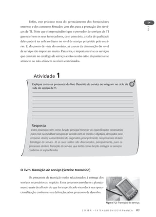 C E C I E R J – E X T E N S Ã O E M G O V E R N A N Ç A 177
AULA
7
Explique como os processos do livro Desenho do serviço se integram no ciclo de
vida do serviço de TI.
Resposta
Estes processos têm como função principal fornecer as especificações necessárias
para criar ou modificar serviços de acordo com as metas e objetivos almejados pela
empresa. Assim, suas entradas são originadas, principalmente, nos processos do livro
Estratégia do serviço. Já as suas saídas são direcionadas, principalmente, para os
processos do livro Transição do serviço, que terão como função entregar os serviços
conforme as especificados.
Atividade 1
1
O livro Transição de serviço (Service transition)
Os processos de transição estão relacionados à entrega dos
serviços necessários ao negócio. Estes processos envolvem o planeja-
mento mais detalhado do que foi especiﬁcado visando à sua opera-
cionalização conforme sua deﬁnição pelos processos de desenho.
Figura 7.2: Transição do serviço.
Enﬁm, este processo trata do gerenciamento dos fornecedores
externos e dos contratos ﬁrmados com eles para a prestação dos servi-
ços de TI. Note que é imprescindível que o provedor de serviços de TI
gerencie bem os seus fornecedores, caso contrário, a falta de qualidade
deles poderá ter reﬂexo direto no nível de serviço percebido pelo usuá-
rio. E, do ponto de vista do usuário, as causas da diminuição do nível
de serviço não importam muito. Para eles, o importante é se os serviços
que constam no catálogo de serviços estão ou não estão disponíveis e se
atendem ou não atendem os níveis combinados.
 
