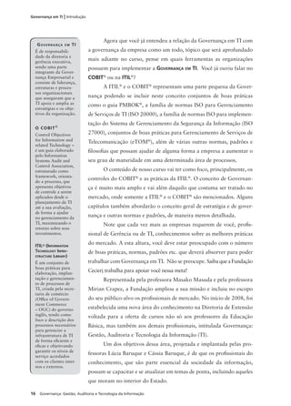 16 Governança: Gestão, Auditoria e Tecnologia da Informação
Governança em TI | Introdução
Agora que você já entendeu a relação da Governança em TI com
a governança da empresa como um todo, tópico que será aprofundado
mais adiante no curso, pense em quais ferramentas as organizações
possuem para implementar a GOVERNANÇA EM TI. Você já ouviu falar no
COBIT®
ou na ITIL®
?
A ITIL®
e o COBIT®
representam uma parte pequena da Gover-
nança podendo se incluir neste conceito conjuntos de boas práticas
como o guia PMBOK®
, a família de normas ISO para Gerenciamento
de Serviços de TI (ISO 20000), a família de normas ISO para implemen-
tação do Sistema de Gerenciamento da Segurança da Informação (ISO
27000), conjuntos de boas práticas para Gerenciamento de Serviços de
Telecomunicação (eTOM®
), além de várias outras normas, padrões e
ﬁlosoﬁas que possam ajudar de alguma forma a empresa a aumentar o
seu grau de maturidade em uma determinada área de processos.
O conteúdo de nosso curso vai ter como foco, principalmente, os
controles do COBIT®
e as práticas da ITIL®
. O conceito de Governan-
ça é muito mais amplo e vai além daquilo que costuma ser tratado no
mercado, onde somente a ITIL®
e o COBIT®
são mencionados. Alguns
capítulos também abordarão o conceito geral de estratégia e de gover-
nança e outras normas e padrões, de maneira menos detalhada.
Note que cada vez mais as empresas requerem de você, proﬁs-
sional de Gerência ou de TI, conhecimentos sobre as melhores práticas
do mercado. A esta altura, você deve estar preocupado com o número
de boas práticas, normas, padrões etc. que deverá absorver para poder
trabalhar com Governança em TI. Não se preocupe. SaibaqueaFundação
Cecierj trabalha para apoiar você nessa meta!
Representada pela professora Masako Masuda e pela professora
Mirian Crapez, a Fundação ampliou a sua missão e incluiu no escopo
do seu público-alvo os proﬁssionais de mercado. No início de 2008, foi
estabelecida uma nova área do conhecimento na Diretoria de Extensão
voltada para a oferta de cursos não só aos professores da Educação
Básica, mas também aos demais proﬁssionais, intitulada Governança:
Gestão, Auditoria e Tecnologia da Informação (TI).
Um dos objetivos dessa área, projetada e implantada pelas pro-
fessoras Lúcia Baruque e Cássia Baruque, é de que os proﬁssionais do
conhecimento, que são parte essencial da sociedade da informação,
possam se capacitar e se atualizar em temas de ponta, incluindo aqueles
que moram no interior do Estado.
GOVERNANÇA EM TI
É de responsabili-
dade da diretoria e
gerência executiva,
sendo uma parte
integrante da Gover-
nança Empresarial e
consiste de liderança,
estruturas e proces-
sos organizacionais
que asseguram que a
TI apoia e amplia as
estratégias e os obje-
tivos da organização.
O COBIT®
Control Objectives
for Information and
related Technology –
é um guia elaborado
pelo Information
Systems Audit and
Control Association,
estruturado como
framework, orienta-
do a processo, que
apresenta objetivos
de controle a serem
aplicados desde o
planejamento da TI
até a sua avaliação,
de forma a ajudar
no gerenciamento da
TI, maximizando o
retorno sobre seus
investimentos.
ITIL® (INFORMATION
TECHNOLOGY INFRA-
STRUCTURE LIBRARY)
É um conjunto de
boas práticas para
elaboração, implan-
tação e gerenciamen-
to de processos de
TI, criada pela secre-
taria de comércio
(Ofﬁce of Govern-
ment Commerce
– OGC) do governo
inglês, tendo como
foco a descrição dos
processos necessários
para gerenciar a
infraestrutura de TI
de forma eﬁciente e
eﬁcaz e objetivando
garantir os níveis de
serviço acordados
com os clientes inter-
nos e externos.
 