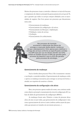 178 Governança: Gestão, Auditoria e Tecnologia da Informação
Governança em Tecnologia da Informação | ITIL® V3 - Evolução focada no ciclo de vida do serviço de TI
Gerenciamento de mudanças
Você se lembra deste processo? Pois é. Ele é exatamente o mesmo
e sua função e conteúdo também. O gerenciamento de mudanças avalia
e aprova as mudanças necessárias para entregar os serviços de forma a
atender aos requisitos de usuários e clientes.
Gerenciamento da conﬁguração e de ativos
Bem, este processo apenas mudou de nome, mas continua tendo
como objetivo principal a manutenção dos itens de conﬁguração (IC) na
base de dados de gerenciamento da conﬁguração (BDGC).
As mudanças foram sutis. Primeiro o nome do processe deixa
claro, de uma vez por todas, que gerenciamento da conﬁguração é uma
coisa e gerenciamento de ativos é outra (embora ambos sejam tão pare-
cidos que possam ser tratados em um mesmo processo...).
Nos processos de transição
acontecem a elaboração dos planos de
entrega e a execução destes planos. Lembre-se
de que o planejamento é feito apenas para viabilizar e
entrega dos serviços conforme as especiﬁcações contidas
nos SDPs (que por sua vez devem atender aos SLPs).
Lembre-se também de que os SDPs são gerados pelos
processos de desenho e que os SLPs são gerados
pelos processos de estratégia.
Muitos dos processos visam a controlar e diminuir os riscos de fracasso
e rompimento do objetivo principal do gerenciamento de serviços de TI,
que é garantir que todos os serviços estejam alinhados com as neces-
sidades de negócio. Este livro possui seis processos que discutiremos
nesta aula:
• Gerenciamento de mudanças.
• Gerenciamento da conﬁguração e de ativos.
• Gerenciamento da liberação e implantação.
• Validação e testes do serviço.
• Avaliação.
• Gerenciamento do conhecimento.
d
en
 