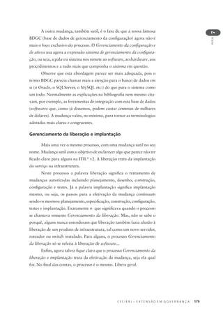 C E C I E R J – E X T E N S Ã O E M G O V E R N A N Ç A 179
AULA
7
A outra mudança, também sutil, é o fato de que a nossa famosa
BDGC (base de dados de gerenciamento da conﬁguração) agora não é
mais o foco exclusivo do processo. O Gerenciamento da conﬁguração e
de ativos usa agora a expressão sistema de gerenciamento da conﬁgura-
ção, ou seja, a palavra sistema nos remete ao software, ao hardware, aos
procedimentos e a tudo mais que componha o sistema em questão.
Observe que esta abordagem parece ser mais adequada, pois o
termo BDGC parecia chamar mais a atenção para o banco de dados em
si (o Oracle, o SQLServer, o MySQL etc.) do que para o sistema como
um todo. Normalmente as explicações na bibliograﬁa nem mesmo cita-
vam, por exemplo, as ferramentas de integração com esta base de dados
(softwares que, como já dissemos, podem custar centenas de milhares
de dólares). A mudança valeu, no mínimo, para tornar as terminologias
adotadas mais claras e congruentes.
Gerenciamento da liberação e implantação
Mais uma vez o mesmo processo, com uma mudança sutil no seu
nome. Mudança sutil com o objetivo de esclarecer algo que parece não ter
ﬁcado claro para alguns na ITIL®
v2. A liberação trata da implantação
do serviço na infraestrutura.
Neste processo a palavra liberação signiﬁca o tratamento de
mudanças autorizadas incluindo planejamento, desenho, construção,
conﬁguração e testes. Já a palavra implantação signiﬁca implantação
mesmo, ou seja, os passos para a efetivação da mudança continuam
sendo os mesmos: planejamento, especiﬁcação, construção, conﬁguração,
testes e implantação. Exatamente o que signiﬁcava quando o processo
se chamava somente Gerenciamento da liberação. Mas, não se sabe o
porquê, alguns nunca entenderam que liberação também fazia alusão à
liberação de um produto de infraestrutura, tal como um novo servidor,
roteador ou switch instalado. Para alguns, o processo Gerenciamento
da liberação só se referia à liberação de software...
Enﬁm, agora talvez ﬁque claro que o processo Gerenciamento da
liberação e implantação trata da efetivação da mudança, seja ela qual
for. No ﬁnal das contas, o processo é o mesmo. Libera geral.
 