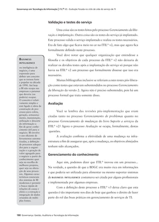 180 Governança: Gestão, Auditoria e Tecnologia da Informação
Governança em Tecnologia da Informação | ITIL® V3 - Evolução focada no ciclo de vida do serviço de TI
Validação e testes do serviço
Uma coisa são os testes feitos pelo processo Gerenciamento da libe-
ração e implantação. Outra coisa são os testes do serviço já implantado.
Este processo valida o serviço implantado e realiza os testes necessários.
Era de fato algo que ﬁcava meio no ar na ITIL®
v2, mas que agora ﬁca
formalmente deﬁnido neste processo.
Você deve notar que qualquer organização que entendesse a
ﬁlosoﬁa e os objetivos de cada processo da ITIL®
v2 não deixaria de
realizar os devidos testes após a implantação do serviço só porque não
havia na ITIL®
v2 um processo que formalmente dissesse que isso era
necessário.
Muitas bibliograﬁas inclusive se referiam a estes testes pós-libera-
ção como testes que estavam subentendidos no processo Gerenciamento
da liberação da versão 2. Agora não é preciso subentender, pois há um
processo formal que trata somente disso.
Avaliação
Você se lembra das revisões pós-implementação que eram
citadas tanto no processo Gerenciamento de problemas quanto no
processo Gerenciamento de mudanças do livro Suporte a serviços da
ITIL®
v2? Agora o processo Avaliação se ocupa, formalmente, destas
questões.
A avaliação conﬁrma a efetividade de uma mudança na infra-
estrutura a ﬁm de assegurar que, após a mudança, os objetivos almejados
tenham sido alcançados.
Gerenciamento do conhecimento
Aqui sim, podemos dizer que ITIL®
inovou em um processo...
Na verdade, a questão de que a BDGC era muito rica em informações
e que poderia ser utilizada para alimentar ou mesmo suportar sistemas
de BUSINESS INTELIGENCE costumava ser citada por alguns proﬁssionais
e implementada por algumas empresas.
Com a deﬁnição deste processo a ITIL®
v3 deixa claro que esta
questão é tão importante nos dias de hoje que ganhou o direito de fazer
parte do rol das boas práticas em gerenciamento de serviços de TI.
BUSINESS
INTELIGENCE
ou inteligência de
negócio, é uma
expressão para
deﬁnir um conceito
que se tornou forte
e popular na década
de 1990. Até hoje
a BI não ocupa nas
empresas o patamar
que deveria (ou
poderia) ocupar.
O conceito é relati-
vamente simples e
está ligado à ideia da
construção de pro-
cessos para coleta,
geração, armazena-
mento, manutenção,
utilização e descarte
da informação a
ﬁm de gerar conhe-
cimento útil para o
negócio. BI envolve
o uso eﬁciente de
ferramentas automa-
tizadas, a deﬁnição
de processos adequa-
dos para a organi-
zação e a geração de
valor agregado para
o negócio a partir do
conhecimento quer
seja na escolha de
melhores projetos,
quer seja na altera-
ção de seus proces-
sos. Algumas carac-
terísticas essenciais
dos sistemas de BI
modernos é permitir
a busca rápida de
relações de causa e
efeito e a extração e
integração de dados
oriundos de múlti-
plas fontes.
 