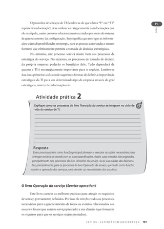 C E C I E R J – E X T E N S Ã O E M G O V E R N A N Ç A 181
AULA
7
Explique como os processos do livro Transição do serviço se integram no ciclo de
vida do serviço de TI.
Resposta
Estes processos têm como função principal planejar e executar as ações necessárias para
entregar serviços de acordo com as suas especificações. Assim, suas entradas são originadas,
principalmente, nos processos do livro Desenho do serviço. Já as suas saídas são direciona-
das, principalmente, para os processos do livro Operação do serviço, que terão como função
manter a operação dos serviços para atender as necessidades dos usuários.
Atividade prática 2
2
O provedor de serviços de TI (lembre-se de que a letra “I” em “TI”
representa informação) deve utilizar estrategicamente as informações que
ele manipula, assim como os relacionamentos criados por meio do sistema
de gerenciamento da conﬁguração. Isso signiﬁca garantir que as informa-
ções sejam disponibilizadas em tempo, para as pessoas autorizadas e em um
formato que efetivamente permita a tomada de decisões estratégicas.
No mínimo, este processo servirá muito bem aos processos de
estratégia do serviço. No máximo, os processos de tomada de decisão
da própria empresa poderão se beneﬁciar dele. Tudo dependerá de
quanto a TI é estrategicamente importante para o negócio. Lembre-se
das duas primeiras aulas onde sugerimos formas de deﬁnir a importância
estratégica da TI para um determinado tipo de empresa através do grid
estratégico, matriz de informação etc.
O livro Operação do serviço (Service operation)
Este livro contém as melhores práticas para atingir os requisitos
de serviço previamente deﬁnidos. Por isso ele envolve todos os processos
necessários para o gerenciamento de todos os eventos relacionados aos
usuários ﬁnais (que usam o serviço prestado) e aos clientes (que fornecem
os recursos para que os serviços sejam prestados).
 