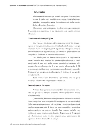 184 Governança: Gestão, Auditoria e Tecnologia da Informação
Governança em Tecnologia da Informação | ITIL® V3 - Evolução focada no ciclo de vida do serviço de TI
• Informações
Informações são eventos que necessitam apenas de seu registro
na base de dados para possibilitar uso futuro. Toda informação
poderá ser usada pelo processo Gerenciamento do conhecimento
do livro Transição do serviço.
Observe que, uma vez detectado tipo de evento, o gerenciamento
de eventos deve encaminhar o seu tratamento para o processo mais
adequado.
Cumprimento de requisições
Uma vez que o cliente ou usuário selecionou um serviço no catá-
logo de serviços, a solicitação deve ser tratada a ﬁm de fornecer o serviço
solicitado. Cada solicitação é gerada a partir do catálogo de serviço e
documentada em um registro através do sistema de gerenciamento da
conﬁguração com todas as informações relevantes.
Uma solicitação é um tipo de evento que não se enquadra nas
outras categorias. Este processo lida, por exemplo, com questões como
a solicitação de uma nova senha quando a original foi esquecida pelo
usuário. Ou seja, algo que não deve ser tratado pelo provedor de TI
nem como um incidente nem como um problema. Por outro lado, não
deixa de ser um serviço que deve fazer parte do catálogo de serviços do
provedor de TI.
Assim como no caso de incidente e problemas, uma vez que a
requisição foi atendida, o registro deve ser fechado.
Gerenciamento de acesso
Podemos dizer que este processo também é relativamente novo,
uma vez que ele não aparecia na versão anterior (pelo menos não de
maneira formal).
Quais usuários possuem acesso legítimo a um determinado serviço?
Este acesso pode acontecer segundo diferentes graus de funcionalidades?
Enﬁm, caso a empresa possua tais restrições, certamente ela precisará
regular o acesso ao serviço de forma que somente usuários com direitos
legítimos poderão ter o acesso liberado. Esse processo trabalha com
políticas de acesso e outros procedimentos do provedor de TI e possui
um relacionamento muito próximo ao processo de gerenciamento da
segurança do livro de desenho do serviço.
 