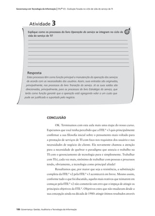 186 Governança: Gestão, Auditoria e Tecnologia da Informação
Governança em Tecnologia da Informação | ITIL® V3 - Evolução focada no ciclo de vida do serviço de TI
CONCLUSÃO
OK. Terminamos com esta aula mais uma etapa do nosso curso.
Esperamos que você tenha percebido que a ITIL®
v3 quis principalmente
conﬁrmar a sua ﬁlosoﬁa inicial sobre o pensamento mais voltado para
a prestação de serviços de TI com foco nos requisitos dos usuário e nas
necessidades de negócio do cliente. Ela novamente chamou a atenção
para a necessidade de quebrar o paradigma que associa o trabalho na
TI com o gerenciamento de tecnologia pura e simplesmente. Trabalhar
com TI é, cada vez mais, sinônimo de trabalhar com pessoas e processos
tendo, obviamente, a tecnologia como principal aliada!
Ressaltamos que, por maior que seja a resistência, a substituição
completa da ITIL®
v2 pela ITIL®
v3 acontecerá em breve. Mesmo assim,
conforme tudo o que foi discutido, aqueles mais reativos que teimarem em
começar pela ITIL®
v2 não cometerão um erro que o impeça de atingir os
principais objetivos da ITIL®
. Objetivos estes que não mudaram desde a
sua concepção ainda na década de 1980: atingir ótimos resultados através
Explique como os processos do livro Operação do serviço se integram no ciclo de
vida do serviço de TI?
Resposta
Estes processos têm como função principal a manutenção da operação dos serviços
de acordo com as necessidades dos usuários. Assim, suas entradas são originadas,
principalmente, nos processos do livro Transição do serviço. Já as suas saídas são
direcionadas, principalmente, para os processos do livro Estratégia do serviço, que
terão como função garantir que a operação está agregando valor a um custo que
pode ser justificado e suportado pelo negócio.
Atividade 3
3
 
