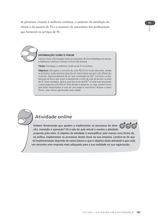 C E C I E R J – E X T E N S Ã O E M G O V E R N A N Ç A 187
AULA
7
de processos visando à melhoria contínua, o aumento da satisfação do
cliente e do usuário de TI e o aumento da autoestima dos proﬁssionais
que fornecem os serviços de TI.
INFORMAÇÕES SOBRE O FÓRUM
Vamos trocar informações sobre os processos do livro Estratégia do serviço
e Melhoria contínua? Acesse o fórum da semana.
Título: Estratégia e melhoria contínua da TI na prática.
Objetivo: Até agora o conceito do ciclo PDCA foi muito discutido. Desde
as primeiras aulas estamos girando em torno deste assunto sob diferentes
nuances. Agora acabamos de ver que a evolução da ITIL®
culminou na ela-
boração de livros que visam a representar o ciclo de vida do serviço na área
de TI. Você consegue deﬁnir qual dos livros da ITIL®
v3 está mais associado
a qual etapa do ciclo PDCA? Esta divisão é absoluta, ou seja, existem livros
que estão relacionados a mais de uma etapa e vice-versa? Acesse o nosso
fórum, pois iremos aprofundar estas ideias.
Existem ferramentas que ajudam a implementar os processos de dese-
nho, transição e operação? Vá à sala de aula virtual e resolva a atividade
proposta pelo tutor. O objetivo da atividade é exempliﬁcar pelo menos uma forma de,
na prática, implementar os processos destes livros na sua empresa. Lembre-se de que
tal implementação depende de vários fatores e que o objetivo desta atividade é que cada
um encontre uma resposta mais adequada para a sua realidade na sua organização.
Atividade online
2 31
 