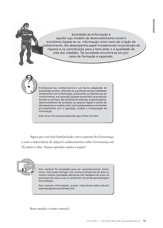 C E C I E R J – E X T E N S Ã O E M G O V E R N A N Ç A 17
INTRODUÇÃO
Sociedade da Informação é
aquela cujo modelo de desenvolvimento social e
econômico baseia-se na informação como meio de criação do
conhecimento. Ela desempenha papel fundamental na produção de
riqueza e na contribuição para o bem-estar e a qualidade de
vida dos cidadãos. Tal sociedade encontra-se em pro-
cesso de formação e expansão.
Profissional do conhecimento é um termo adaptado de
knowledge worker, referindo-se a proﬁssionais que trabalham
diretamente com a informação, produzindo ou fazendo uso do
conhecimento, em oposição àqueles envolvidos na produção
de bens ou serviços. São analistas de sistemas, programadores,
desenvolvedores de produtos ou pessoal ligado à tarefa de
planejamento e análise, bem como pesquisadores envolvidos
principalmente com a aquisição, análise e manipulação da
informação.
Esse termo foi popularizado pelo guru Peter Drucker.
Agora que você está familiarizado com o conceito de Governança
e com a importância de adquirir conhecimentos sobre Governança em
TI, mãos à obra. Vamos aprender muito a seguir!
Este material foi projetado para ser autoinstrucional. Entre-
tanto, você pode interagir com outros proﬁssionais da área ou
mesmo realizar atividades adicionais com feedback do tutor, ao
participar do nosso curso no ambiente virtual de aprendizagem
da Fundação.
Para maiores informações, acesse: http://www.cederj.edu.br/
extensao/governanca/index.htm
Bons estudos e conte conosco!
co
 
