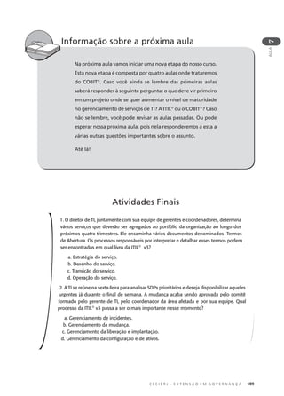 C E C I E R J – E X T E N S Ã O E M G O V E R N A N Ç A 189
AULA
7
Na próxima aula vamos iniciar uma nova etapa do nosso curso.
Esta nova etapa é composta por quatro aulas onde trataremos
do COBIT®
. Caso você ainda se lembre das primeiras aulas
saberá responder à seguinte pergunta: o que deve vir primeiro
em um projeto onde se quer aumentar o nível de maturidade
no gerenciamento de serviços de TI? A ITIL®
ou o COBIT®
? Caso
não se lembre, você pode revisar as aulas passadas. Ou pode
esperar nossa próxima aula, pois nela responderemos a esta a
várias outras questões importantes sobre o assunto.
Até lá!
Informação sobre a próxima aula
1. O diretor de TI, juntamente com sua equipe de gerentes e coordenadores, determina
vários serviços que deverão ser agregados ao portfólio da organização ao longo dos
próximos quatro trimestres. Ele encaminha vários documentos denominados Termos
de Abertura. Os processos responsáveis por interpretar e detalhar esses termos podem
ser encontrados em qual livro da ITIL®
v3?
a. Estratégia do serviço.
b. Desenho do serviço.
c. Transição do serviço.
d. Operação do serviço.
2. A TI se reúne na sexta-feira para analisar SDPs prioritários e deseja disponibilizar aqueles
urgentes já durante o ﬁnal de semana. A mudança acaba sendo aprovada pelo comitê
formado pelo gerente de TI, pelo coordenador da área afetada e por sua equipe. Qual
processo da ITIL®
v3 passa a ser o mais importante nesse momento?
a. Gerenciamento de incidentes.
b. Gerenciamento da mudança.
c. Gerenciamento da liberação e implantação.
d. Gerenciamento da conﬁguração e de ativos.
Atividades Finais
 