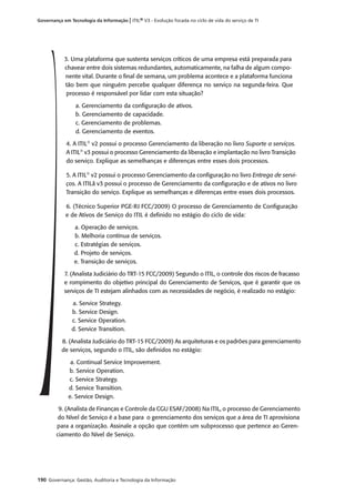 190 Governança: Gestão, Auditoria e Tecnologia da Informação
Governança em Tecnologia da Informação | ITIL® V3 - Evolução focada no ciclo de vida do serviço de TI
3. Uma plataforma que sustenta serviços críticos de uma empresa está preparada para
chavear entre dois sistemas redundantes, automaticamente, na falha de algum compo-
nente vital. Durante o ﬁnal de semana, um problema acontece e a plataforma funciona
tão bem que ninguém percebe qualquer diferença no serviço na segunda-feira. Que
processo é responsável por lidar com esta situação?
a. Gerenciamento da conﬁguração de ativos.
b. Gerenciamento de capacidade.
c. Gerenciamento de problemas.
d. Gerenciamento de eventos.
4. A ITIL®
v2 possui o processo Gerenciamento da liberação no livro Suporte a serviços.
A ITIL®
v3 possui o processo Gerenciamento da liberação e implantação no livro Transição
do serviço. Explique as semelhanças e diferenças entre esses dois processos.
5. A ITIL®
v2 possui o processo Gerenciamento da conﬁguração no livro Entrega de servi-
ços. A ITILâ v3 possui o processo de Gerenciamento da conﬁguração e de ativos no livro
Transição do serviço. Explique as semelhanças e diferenças entre esses dois processos.
6. (Técnico Superior PGE-RJ FCC/2009) O processo de Gerenciamento de Conﬁguração
e de Ativos de Serviço do ITIL é deﬁnido no estágio do ciclo de vida:
a. Operação de serviços.
b. Melhoria contínua de serviços.
c. Estratégias de serviços.
d. Projeto de serviços.
e. Transição de serviços.
7. (Analista Judiciário do TRT-15 FCC/2009) Segundo o ITIL, o controle dos riscos de fracasso
e rompimento do objetivo principal do Gerenciamento de Serviços, que é garantir que os
serviços de TI estejam alinhados com as necessidades de negócio, é realizado no estágio:
a. Service Strategy.
b. Service Design.
c. Service Operation.
d. Service Transition.
8. (Analista Judiciário do TRT-15 FCC/2009) As arquiteturas e os padrões para gerenciamento
de serviços, segundo o ITIL, são deﬁnidos no estágio:
a. Continual Service Improvement.
b. Service Operation.
c. Service Strategy.
d. Service Transition.
e. Service Design.
9. (Analista de Finanças e Controle da CGU ESAF/2008) Na ITIL, o processo de Gerenciamento
do Nível de Serviço é a base para o gerenciamento dos serviços que a área de TI aprovisiona
para a organização. Assinale a opção que contém um subprocesso que pertence ao Geren-
ciamento do Nível de Serviço.
 