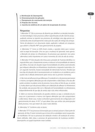C E C I E R J – E X T E N S Ã O E M G O V E R N A N Ç A 191
AULA
7
a. Monitoração do desempenho.
b. Dimensionamento da aplicação.
c. Planejamento do crescimento dos serviços.
d. Projeção dos recursos.
e. Garantia da existência de um plano de recuperação do serviço.
Respostas
1.Alternativa “b”. São os processos de desenho que detalham as decisões tomadas
no nível estratégico. Esses processos colhem especificações de alto nível do serviço,
podendo inclusive se reportar aos processos de estratégia caso algo precise ser
esclarecido antes do planejamento e execução das ações de entrega dos serviços.
Termo de abertura é um documento citado, explicado e utilizado em empresas
que adotam a filosofia PMI®
para gerenciamento de projetos.
2. Alternativa “c”. Como os SDPs foram criados, a questão indica que o serviço
está na etapa de transição. Uma vez que a mudança foi aprovada, resta apenas
a liberação do serviço na infraestrutura. Os processos que aparecem nas outras
alternativas serão importantes em outros momentos do ciclo de vida do serviço.
3. Alternativa “d”. Esta situação não é boa, pois o provedor de TI precisa identificar, na
segunda-feira, que o chaveamento ocorreu e restaurar as funcionalidades do sistema
que falhou. Esse tipo de situação requer funcionalidades de alertas automatizados
que indiquem alterações na infraestrutura. Inicialmente, a resposta é automática. Em
um segundo momento, haverá necessidade de intervenção humana. Perceba que
esse tipo de situação não é necessariamente um incidente ou um problema, pois o
usuário não é afetado diretamente (pelo menos não no primeiro momento).
4. São mais semelhanças do que diferenças. O conteúdo em si do processo permanece
o mesmo, com ligeiras alterações que não comprometem a ideia básica. Uma das alte-
rações acontece no próprio nome do processo. Isso se deve ao fato de que, na versão
2, muitos diziam que este processo lidava com a liberação de software na infraestrutura.
Na verdade, este processo lida com a liberação de funcionalidades na infraestrutura,
independentemente de que tipo de serviço seja e dos ativos relacionados.
5. Valem as mesmas observações da questão anterior, ou seja, o conteúdo do pro-
cesso em si permanece o mesmo com ligeiras alterações que não comprometem
a idéia básica. Neste caso, muitos confundiam gerenciamento da configuração com
gerenciamento de ativos. A ITIL®
v3 quis deixar claro que ambos são preocupações
deste processo, mas que tratam de coisas muito distintas.
6. Alternativa “e”. Conforme visto na teoria.
7. Alternativa “d”. É nos processos de transição que os serviços passam a fazer parte da
operação, de fato. É neste momento que os riscos de as estratégias serem esquecidas
se manifestam. Por isso os processos de validação e testes e de avaliação do serviço
foram definidos. Além disso, o processo de gerenciamento de mudanças também
desempenha um papel importante neste contexto.
 