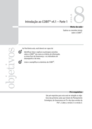 Introdução ao COBIT®
v4.1 – Parte 1
Ao ﬁnal desta aula, você deverá ser capaz de:
Identiﬁcar, listar e explicar os principais conceitos
sobre o COBIT
®
tais como os critérios de informação,
as áreas foco da Governança e os indicadores de
desempenho e de meta.
Listar e exempliﬁcar os domínios do COBIT
®
.
8objetivos
AULA
Meta da aula
Explicar os conceitos iniciais
sobre o COBIT
®
.
1
2
Pré-requisitos
São pré-requisitos para esta aula ter atingido os obje-
tivos das primeiras aulas que tratam do Planejamento
Estratégico, da Governança em TI e das duas versões da
ITIL®
, a saber, a versão 2 e a versão 3.
 