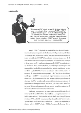 194 Governança: Gestão, Auditoria e Tecnologia da Informação
Governança em Tecnologia da Informação | Introdução ao COBIT®
v4.1 – Parte 1
INTRODUÇÃO
A sigla COBIT®
signiﬁca, em inglês, objetivos de controle para a
informação e tecnologia (Control Objectives for Information and related
Technology). Ok, mas de que trata o seu conteúdo? Costumamos dizer
que o conteúdo do COBIT®
é baseado em controles para a área de TI
diretamente relacionados à gestão do negócio. Não é arriscado dizer que
a Governança em TI é implementada através do COBIT®
, ou seja, dentro
do âmbito da TI são os seus objetivos de controle que guiarão quaisquer
outras iniciativas da TI, por exemplo, com relação à utilização ou não
da ITIL®
v3, do PMBOK®
v4, ou de qualquer outra norma, padrão ou
conjunto de boas práticas voltados para a TI. Você deve estar imagi-
nando que o COBIT®
é o assunto mais importante desse nosso curso de
Governança. Se tivéssemos de dar uma resposta rápida, poderíamos até
dizer que sim! Na verdade, cada assunto é importante, dependendo do
momento que a empresa estiver passando. Essa ideia ﬁcará mais clara
em nossa última aula, quando abordaremos o tema Governança em TI
envolvendo todos os assuntos vistos no curso.
Você sabe quantos anos se passaram desde a publicação da pri-
meira versão do COBIT®
? Uma década? Duas? A sua primeira versão foi
publicada pela ISACF (Information Systems Audit and Control Founda-
tion) em 1994. A ISACF era uma ramiﬁcação da ISACA®
(Information
Systems Audit and Control Association) que é a associação detentora dos
direitos sobre o COBIT®
. Hoje o ITGI (Information Technology Gover-
Vimos que a ITIL®
possui uma série de boas práticas
para a construção de processos de TI. Mas, a ITIL®
ajuda a TI a conseguir o alinhamento estratégico?
Na verdade, ela não é o modelo mais adequado
para esse ﬁm. E qual seria o modelo mais adequado
então? Vamos estudar o COBIT®
a partir desta aula
e ver como ele responde a essa questão!
 