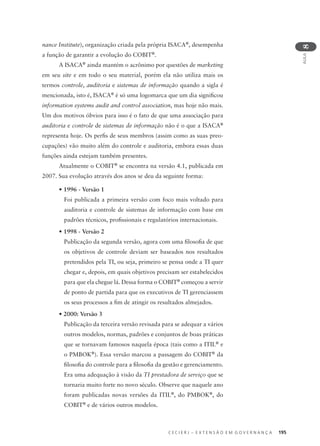 C E C I E R J – E X T E N S Ã O E M G O V E R N A N Ç A 195
AULA
8
nance Institute), organização criada pela própria ISACA®
, desempenha
a função de garantir a evolução do COBIT®
.
A ISACA®
ainda mantém o acrônimo por questões de marketing
em seu site e em todo o seu material, porém ela não utiliza mais os
termos controle, auditoria e sistemas de informação quando a sigla é
mencionada, isto é, ISACA®
é só uma logomarca que um dia signiﬁcou
information systems audit and control association, mas hoje não mais.
Um dos motivos óbvios para isso é o fato de que uma associação para
auditoria e controle de sistemas de informação não é o que a ISACA®
representa hoje. Os perﬁs de seus membros (assim como as suas preo-
cupações) vão muito além do controle e auditoria, embora essas duas
funções ainda estejam também presentes.
Atualmente o COBIT®
se encontra na versão 4.1, publicada em
2007. Sua evolução através dos anos se deu da seguinte forma:
• 1996 - Versão 1
Foi publicada a primeira versão com foco mais voltado para
auditoria e controle de sistemas de informação com base em
padrões técnicos, proﬁssionais e regulatórios internacionais.
• 1998 - Versão 2
Publicação da segunda versão, agora com uma ﬁlosoﬁa de que
os objetivos de controle deviam ser baseados nos resultados
pretendidos pela TI, ou seja, primeiro se pensa onde a TI quer
chegar e, depois, em quais objetivos precisam ser estabelecidos
para que ela chegue lá. Dessa forma o COBIT®
começou a servir
de ponto de partida para que os executivos de TI gerenciassem
os seus processos a ﬁm de atingir os resultados almejados.
• 2000: Versão 3
Publicação da terceira versão revisada para se adequar a vários
outros modelos, normas, padrões e conjuntos de boas práticas
que se tornavam famosos naquela época (tais como a ITIL®
e
o PMBOK®
). Essa versão marcou a passagem do COBIT®
da
ﬁlosoﬁa do controle para a ﬁlosoﬁa da gestão e gerenciamento.
Era uma adequação à visão da TI prestadora de serviço que se
tornaria muito forte no novo século. Observe que naquele ano
foram publicadas novas versões da ITIL®
, do PMBOK®
, do
COBIT®
e de vários outros modelos.
 