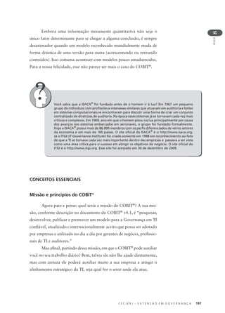 C E C I E R J – E X T E N S Ã O E M G O V E R N A N Ç A 197
AULA
8
Embora uma informação meramente quantitativa não seja o
único fator determinante para se chegar a alguma conclusão, é sempre
desanimador quando um modelo reconhecido mundialmente muda de
forma drástica de uma versão para outra (acrescentando ou retirando
conteúdos). Isso costuma acontecer com modelos pouco amadurecidos.
Para a nossa felicidade, esse não parece ser mais o caso do COBIT®
.
Você sabia que a ISACA®
foi fundada antes de o homem ir à lua? Em 1967 um pequeno
grupo de indivíduos com proﬁssões e interesses similares que atuavam em auditoria e testes
em sistemas computacionais se encontraram para discutir uma forma de criar um conjunto
centralizado de diretrizes de auditoria. Na época esses sistemas já se tornavam cada vez mais
críticos e complexos. Em 1969, ano em que o homem pisou na lua principalmente por causa
dos avanços nos sistemas embarcados em aeronaves, o grupo foi fundado formalmente.
Hoje a ISACA®
possui mais de 86.000 membros com os perﬁs diferenciados de vários setores
da economia e em mais de 160 países. O site oﬁcial da ISACA®
é o http://www.isaca.org.
Já o ITGI (IT Governance Institute) foi criado somente em 1998 em reconhecimento ao fato
de que a TI se tornava cada vez mais importante dentro das empresas e passava a ser vista
como uma área crítica para o sucesso em atingir os objetivos de negócio. O site oﬁcial do
ITGI é o http://www.itgi.org. Esse site foi acessado em 30 de dezembro de 2009.
CONCEITOS ESSENCIAIS
Missão e princípios do COBIT®
Agora pare e pense: qual seria a missão do COBIT®
? A sua mis-
são, conforme descrição no documento do COBIT®
v4.1, é “pesquisar,
desenvolver, publicar e promover um modelo para a Governança em TI
conﬁável, atualizado e internacionalmente aceito que possa ser adotado
por empresas e utilizado no dia a dia por gerentes de negócio, proﬁssio-
nais de TI e auditores.”
Mas aﬁnal, partindo dessa missão, em que o COBIT®
pode auxiliar
você no seu trabalho diário? Bem, talvez ele não lhe ajude diretamente,
mas com certeza ele poderá auxiliar muito a sua empresa a atingir o
alinhamento estratégico da TI, seja qual for o setor onde ela atua.
 