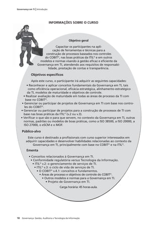 18 Governança: Gestão, Auditoria e Tecnologia da Informação
Governança em TI | Introdução
INFORMAÇÕES SOBRE O CURSO
Objetivo geral
Capacitar os participantes na apli-
cação de ferramentas e técnicas para a
construção de processos baseados nos controles
do COBIT®
, nas boas práticas da ITIL®
e em outros
modelos e normas visando à gestão eﬁcaz e eﬁciente da
Governança em TI, atendendo aos requisitos de responsabi-
lidade, prestação de contas e transparência.
Objetivos especíﬁcos
Após este curso, o participante irá adquirir as seguintes capacidades:
• Reconhecer e aplicar conceitos fundamentais da Governança em TI, tais
como eﬁciência operacional, eﬁcácia estratégica, alinhamento estratégico
da TI, modelos de maturidade e objetivos de controle.
• Realizar avaliação de maturidade em todas as áreas de processo da TI com
base no COBIT®
.
• Gerenciar ou participar de projetos de Governança em TI com base nos contro-
les do COBIT®
.
• Gerenciar ou participar de projetos para a construção de processos de TI com
base nas boas práticas da ITIL®
(v.2 ou v.3).
• Veriﬁcar o que são e para que servem, no contexto da Governança em TI, outras
normas, padrões ou modelos de boas práticas, como a ISO 38500, a ISO 20000, a
ISO 27000, o eSCM e o MOF.
Público-alvo
Este curso é destinado a proﬁssionais com curso superior interessados em
adquirir capacidades e desenvolver habilidades relacionadas ao contexto da
Governança em TI, principalmente com base no COBIT®
e na ITIL®
.
Ementa
• Conceitos relacionados à Governança em TI.
• Conformidade regulatória versus Tecnologia da Informação.
• ITIL®
v.2: o gerenciamento de serviços de TI.
• ITIL®
v.3: o ciclo de vida de serviços de TI.
• O COBIT®
v.4.1: conceitos e fundamentos.
• Áreas de processo e objetivos de controle do COBIT®
.
• Outros modelos e normas para a Governança em TI.
• Projeto de Governança em TI.
Carga horária: 45 horas-aula.
mo
Gove
 