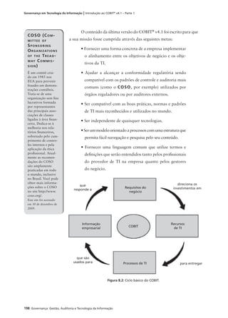 198 Governança: Gestão, Auditoria e Tecnologia da Informação
Governança em Tecnologia da Informação | Introdução ao COBIT®
v4.1 – Parte 1
O conteúdo da última versão do COBIT®
v4.1 foi escrito para que
a sua missão fosse cumprida através das seguintes metas:
• Fornecer uma forma concreta de a empresa implementar
o alinhamento entre os objetivos de negócio e os obje-
tivos da TI.
• Ajudar a alcançar a conformidade regulatória sendo
compatível com os padrões de controle e auditoria mais
comuns (como o COSO, por exemplo) utilizados por
órgãos reguladores ou por auditores externos.
• Ser compatível com as boas práticas, normas e padrões
de TI mais reconhecidos e utilizados no mundo.
• Ser independente de quaisquer tecnologias.
• Ser um modelo orientado a processos com uma estrutura que
permita fácil navegação e pesquisa pelo seu conteúdo.
• Fornecer uma linguagem comum que utilize termos e
deﬁnições que serão entendidos tanto pelos proﬁssionais
do provedor de TI na empresa quanto pelos gestores
do negócio.
COSO (COM-
MITTEE OF
SPONSORING
ORGANIZATIONS
OF THE TREAD-
WAY COMMIS-
SION)
É um comitê cria-
do em 1985 nos
EUA para prevenir
fraudes em demons-
trações contábeis.
Trata-se de uma
organização sem ﬁns
lucrativos formada
por representantes
das principais asso-
ciações de classes
ligadas à área ﬁnan-
ceira. Dedica-se à
melhoria nos rela-
tórios ﬁnanceiros,
sobretudo pelo cum-
primento de contro-
les internos e pela
aplicação da ética
proﬁssional. Atual-
mente as recomen-
dações do COSO
são amplamente
praticadas em todo
o mundo, inclusive
no Brasil. Você pode
obter mais informa-
ções sobre o COSO
no site http://www.
coso.org/.
Esse site foi acessado
em 30 de dezembro de
2009.
Figura 8.2: Ciclo básico do COBIT.
Requisitos do
negócio
Recursos
de TI
Informação
empresarial
Processos de TI
COBIT
que
responde a
direciona os
investimentos em
que são
usados para para entregar
 