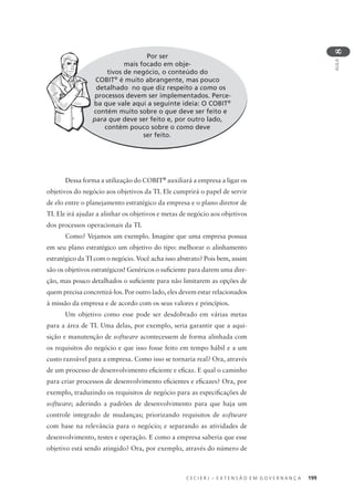 C E C I E R J – E X T E N S Ã O E M G O V E R N A N Ç A 199
AULA
8
Por ser
mais focado em obje-
tivos de negócio, o conteúdo do
COBIT®
é muito abrangente, mas pouco
detalhado no que diz respeito a como os
processos devem ser implementados. Perce-
ba que vale aqui a seguinte ideia: O COBIT®
contém muito sobre o que deve ser feito e
para que deve ser feito e, por outro lado,
contém pouco sobre o como deve
ser feito.
p
Dessa forma a utilização do COBIT®
auxiliará a empresa a ligar os
objetivos do negócio aos objetivos da TI. Ele cumprirá o papel de servir
de elo entre o planejamento estratégico da empresa e o plano diretor de
TI. Ele irá ajudar a alinhar os objetivos e metas de negócio aos objetivos
dos processos operacionais da TI.
Como? Vejamos um exemplo. Imagine que uma empresa possua
em seu plano estratégico um objetivo do tipo: melhorar o alinhamento
estratégico da TI com o negócio. Você acha isso abstrato? Pois bem, assim
são os objetivos estratégicos! Genéricos o suﬁciente para darem uma dire-
ção, mas pouco detalhados o suﬁciente para não limitarem as opções de
quem precisa concretizá-los. Por outro lado, eles devem estar relacionados
à missão da empresa e de acordo com os seus valores e princípios.
Um objetivo como esse pode ser desdobrado em várias metas
para a área de TI. Uma delas, por exemplo, seria garantir que a aqui-
sição e manutenção de software acontecessem de forma alinhada com
os requisitos do negócio e que isso fosse feito em tempo hábil e a um
custo razoável para a empresa. Como isso se tornaria real? Ora, através
de um processo de desenvolvimento eﬁciente e eﬁcaz. E qual o caminho
para criar processos de desenvolvimento eﬁcientes e eﬁcazes? Ora, por
exemplo, traduzindo os requisitos de negócio para as especiﬁcações de
software; aderindo a padrões de desenvolvimento para que haja um
controle integrado de mudanças; priorizando requisitos de software
com base na relevância para o negócio; e separando as atividades de
desenvolvimento, testes e operação. E como a empresa saberia que esse
objetivo está sendo atingido? Ora, por exemplo, através do número de
 