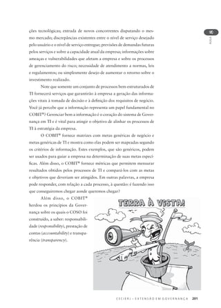 C E C I E R J – E X T E N S Ã O E M G O V E R N A N Ç A 201
AULA
8
ções tecnológicas; entrada de novos concorrentes disputando o mes-
mo mercado; discrepâncias existentes entre o nível de serviço desejado
pelo usuário e o nível de serviço entregue; previsões de demandas futuras
pelos serviços e sobre a capacidade atual da empresa; informações sobre
ameaças e vulnerabilidades que afetam a empresa e sobre os processos
de gerenciamento do risco; necessidade de atendimento a normas, leis
e regulamentos; ou simplesmente desejo de aumentar o retorno sobre o
investimento realizado.
Note que somente um conjunto de processos bem-estruturados de
TI fornecerá serviços que garantirão à empresa a geração das informa-
ções vitais à tomada de decisão e à deﬁnição dos requisitos de negócio.
Você já percebe que a informação representa um papel fundamental no
COBIT®
? Gerenciar bem a informação é o coração do sistema de Gover-
nança em TI e é vital para atingir o objetivo de alinhar os processos de
TI à estratégia da empresa.
O COBIT®
fornece matrizes com metas genéricas de negócio e
metas genéricas de TI e mostra como elas podem ser mapeadas segundo
os critérios de informação. Estes exemplos, que são genéricos, podem
ser usados para guiar a empresa na determinação de suas metas especí-
ﬁcas. Além disso, o COBIT®
fornece métricas que permitem mensurar
resultados obtidos pelos processos de TI e compará-los com as metas
e objetivos que deveriam ser atingidos. Em outras palavras, a empresa
pode responder, com relação a cada processo, à questão: é fazendo isso
que conseguiremos chegar aonde queremos chegar?
Além disso, o COBIT®
herdou os princípios da Gover-
nança sobre os quais o COSO foi
construído, a saber: responsabili-
dade (responsibility), prestação de
contas (accountability) e transpa-
rência (transparency).
 