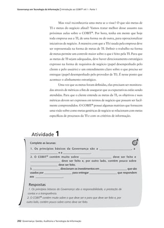 202 Governança: Gestão, Auditoria e Tecnologia da Informação
Governança em Tecnologia da Informação | Introdução ao COBIT®
v4.1 – Parte 1
Mas você reconheceria uma meta se a visse? O que são metas de
TI e metas do negócio aﬁnal? Vamos tratar melhor desse assunto nas
próximas aulas sobre o COBIT®
. Por hora, tenha em mente que hoje
toda empresa usa a TI, de uma forma ou de outra, para operacionalizar
iniciativas de negócio. A maneira com que a TI é usada pela empresa deve
ser representada na forma de metas de TI. Deﬁnir o trabalho na forma
de metas permite um controle maior sobre o que é feito pela TI. Para que
as metas de TI sejam adequadas, deve haver direcionamento estratégico
expresso na forma de requisitos de negócio (papel desempenhado pelo
cliente e pelo usuário) e um entendimento claro sobre o que precisa ser
entregue (papel desempenhado pelo provedor de TI). É nesse ponto que
acontece o alinhamento estratégico.
Uma vez que as metas foram deﬁnidas, elas precisam ser monitora-
das através de métricas a ﬁm de assegurar que as expectativas estão sendo
atendidas. Para que o cliente entenda as metas da TI, os objetivos e suas
métricas devem ser expressos em termos de negócio que possam ser facil-
mente compreendidos. O COBIT®
possui algumas matrizes que fornecem
uma visão sobre como metas genéricas de negócio se relacionam com metas
especíﬁcas de processos da TI e com os critérios de informação.
Complete as lacunas:
1. Os princípios básicos da Governança são a ____________________, a
____________________ e a ____________________.
2. O COBIT®
contém muito sobre ____________________ deve ser feito e
____________________ deve ser feito e, por outro lado, contém pouco sobre
____________________ deve ser feito.
3. ____________________ direcionam os investimentos em ____________________ que são
usados por ____________________ para entregar ____________________ que respondem
aos ____________________.
Respostas
1. Os princípios básicos da Governança são a responsabilidade, a prestação de
contas e a transparência.
2. O COBIT®
contém muito sobre o que deve ser e para que deve ser feito e, por
outro lado, contém pouco sobre como deve ser feito.
Atividade 1
1
 