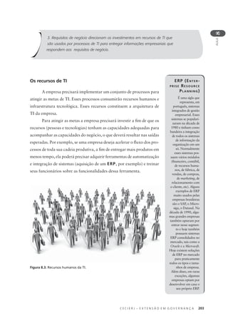 C E C I E R J – E X T E N S Ã O E M G O V E R N A N Ç A 203
AULA
8
Os recursos de TI
A empresa precisará implementar um conjunto de processos para
atingir as metas de TI. Esses processos consumirão recursos humanos e
infraestrutura tecnológica. Esses recursos constituem a arquitetura de
TI da empresa.
Para atingir as metas a empresa precisará investir a ﬁm de que os
recursos (pessoas e tecnologias) tenham as capacidades adequadas para
acompanhar as capacidades do negócio, o que deverá resultar nas saídas
esperadas. Por exemplo, se uma empresa deseja acelerar o ﬂuxo dos pro-
cessos de toda sua cadeia produtiva, a ﬁm de entregar mais produtos em
menos tempo, ela poderá precisar adquirir ferramentas de automatização
e integração de sistemas (aquisição de um ERP, por exemplo) e treinar
seus funcionários sobre as funcionalidades dessa ferramenta.
3. Requisitos de negócio direcionam os investimentos em recursos de TI que
são usados por processos de TI para entregar informações empresariais que
respondem aos requisitos de negócio.
ERP (ENTER-
PRISE RESOURCE
PLANNING)
É uma sigla que
representa, em
português, sistemas
integrados de gestão
empresarial. Esses
sistemas se populari-
zaram na década de
1980 e tinham como
bandeira a integração
de todos os sistemas
de informação da
organização em um
só. Normalmente
esses sistemas pos-
suem vários módulos
(ﬁnanceiro, contábil,
de recursos huma-
nos, de fábrica, de
vendas, de compras,
de marketing, de
relacionamento com
o cliente, etc). Alguns
exemplos de ERP
muito usados pelas
empresas brasileiras
são o SAP, o Micro-
siga, o Datasul. Na
década de 1990, algu-
mas grandes empresas
também optaram por
entrar nesse segmen-
to e hoje também
possuem sistemas
ERP consolidados no
mercado, tais como a
Oracle e a Microsoft.
Hoje existem soluções
de ERP no mercado
para praticamente
todos os tipos e tama-
nhos de empresa.
Além disso, em raras
exceções, algumas
empresas optam por
desenvolver em casa o
seu próprio ERP.
Figura 8.3: Recursos humanos da TI.
 