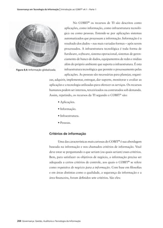 204 Governança: Gestão, Auditoria e Tecnologia da Informação
Governança em Tecnologia da Informação | Introdução ao COBIT®
v4.1 – Parte 1
No COBIT®
os recursos de TI são descritos como
aplicações, como informação, como infraestrutura tecnoló-
gica ou como pessoas. Entende-se por aplicações sistemas
automatizados que processam a informação. Informação é o
resultado dos dados – nas mais variadas formas – após serem
processados. A infraestrutura tecnológica é toda forma de
hardware, software, sistema operacional, sistemas de geren-
ciamento de banco de dados, equipamentos de redes e mídias
além do próprio ambiente que suporta a infraestrutura. É esta
infraestrutura tecnológica que permite o processamento pelas
aplicações. As pessoas são necessárias para planejar, organi-
zar, adquirir, implementar, entregar, dar suporte, monitorar e avaliar as
aplicações e a tecnologia utilizadas para oferecer os serviços. Os recursos
humanos podem ser internos, terceirizados ou contratados sob demanda.
Assim, repetindo, os recursos da TI segundo o COBIT®
são:
• Aplicações.
• Informação.
• Infraestrutura.
• Pessoas.
Critérios de informação
Uma das características mais curiosas do COBIT®
é sua abordagem
baseada na informação e nos chamados critérios de informação. Você
deve estar se perguntando o que seriam (ou quais seriam) esses critérios.
Bem, para satisfazer os objetivos de negócio, a informação precisa ser
adequada a certos critérios de controle, aos quais o COBIT®
se refere
como requisitos de negócio para a informação. Com base em ﬁlosoﬁas
e em áreas distintas como a qualidade, a segurança da informação e a
área ﬁnanceira, foram deﬁnidos sete critérios. São eles:
Figura 8.4: Informação globalizada.
 