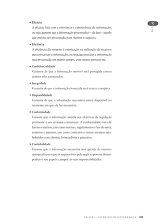 C E C I E R J – E X T E N S Ã O E M G O V E R N A N Ç A 205
AULA
8
• Eﬁcácia
A eﬁcácia lida com a relevância e a pertinência da informação,
ou seja, garante que a informação processada é – de fato – aquela
que precisa ser processada para manter o negócio.
• Eﬁciência
A eﬁciência diz respeito à otimização na utilização de recursos
para processar a informação, ou seja, garante que a informação
seja processada em menos tempo, com menos pessoas etc.
• Conﬁdencialidade
Garantia de que a informação sensível será protegida contra
acessos não autorizados.
• Integridade
Garantia de que a informação fornecida será exata e completa.
• Disponibilidade
Garantia de que a informação necessária estará disponível no
momento em que ela for necessária.
• Conformidade
Garante que a informação atenda aos objetivos da legislação
pertinente e aos arranjos contratuais. A conformidade trata de
fatores externos, tais como normas, regulamentos e leis do setor,
externos e internos, tais como contratos e outros arranjos esta-
belecidos com clientes, fornecedores e parceiros.
• Conﬁabilidade
Garante que a informação necessária será gerada de maneira
apropriada para que os responsáveis pelo negócio possam desem-
penhar o seu papel e cumprir as suas responsabilidades.
 