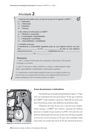206 Governança: Gestão, Auditoria e Tecnologia da Informação
Governança em Tecnologia da Informação | Introdução ao COBIT®
v4.1 – Parte 1
Áreas de processos e indicadores
Umadúvidaquevocêpodeestarguardandoatéagoraé:“Oque
vem a ser exatamente uma área de processo?” É fato que a estrutura
do COBIT®
é toda orientada a processos. Tudo nele foi escrito com
base nos processos, assim como deﬁnimos nas primeiras aulas.
Chamamos de áreas de processo e não processos simples-
mente, porque o COBIT®
não contém a descrição de nenhum
processo a exemplo do que acontece na ITIL®
. Em cada área são
descritas informações diversas, tais como a sua relevância segundo
as áreas foco da Governança em TI (que serão estudadas ainda
nesta aula), um resumo das metas de TI, das metas de processo e
1. Qual dos itens abaixo não é um tipo de recurso de TI segundo o COBIT®
?
a. ( ) Aplicações.
b. ( ) Informação.
c. ( ) Relatórios.
d. ( ) Pessoas.
2. São critérios de informação no COBIT®?
a. ( ) Eﬁciência e autorização.
b. ( ) Continuidade e disponibilidade.
c. ( ) Integridade e quantidade.
d. ( ) Disponibilidade e conﬁabilidade.
3. Complete as lacunas:
O atendimento à conformidade regulatória pode ser uma exigência externa, tal como
uma ____________________ ou um ____________________ do setor ou uma exigência
interna, tal como um ____________________ estabelecido com um ____________________,
____________________ ou ____________________.
Respostas
1. Letra “c”. Os tipos de informação são as aplicações, a informação, a infra-estrutura
tecnologia e as pessoas.
2. Letra “d”. São sete os critérios: eﬁciência e a eﬁcácia; conﬁdencialidade, integri-
dade e disponibilidade; conﬁabilidade e conformidade regulatória.
3. O atendimento à conformidade regulatória pode ser uma exigência externa, tal
como uma lei ou um regulamento do setor ou uma exigência interna, tal como um
contrato estabelecido com um terceiro, parceiro ou cliente.
Atividade 2
1
Figura 8. 5: Indicadores de desempenho.
 