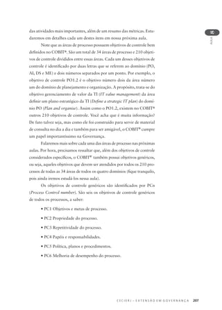 C E C I E R J – E X T E N S Ã O E M G O V E R N A N Ç A 207
AULA
8
das atividades mais importantes, além de um resumo das métricas. Estu-
daremos em detalhes cada um destes itens em nossa próxima aula.
Note que as áreas de processo possuem objetivos de controle bem
deﬁnidos no COBIT®. São um total de 34 áreas de processo e 210 objeti-
vos de controle divididos entre essas áreas. Cada um desses objetivos de
controle é identiﬁcado por duas letras que se referem ao domínio (PO,
AI, DS e ME) e dois números separados por um ponto. Por exemplo, o
objetivo de controle PO1.2 é o objetivo número dois da área número
um do domínio de planejamento e organização. A propósito, trata-se do
objetivo gerenciamento de valor da TI (IT value management) da área
deﬁnir um plano estratégico da TI (Deﬁne a strategic IT plan) do domí-
nio PO (Plan and organise). Assim como o PO1.2, existem no COBIT®
outros 210 objetivos de controle. Você acha que é muita informação?
De fato talvez seja, mas como ele foi construído para servir de material
de consulta no dia a dia e também para ser amigável, o COBIT®
cumpre
um papel importantíssimo na Governança.
Falaremos mais sobre cada uma das áreas de processo nas próximas
aulas. Por hora, precisamos ressaltar que, além dos objetivos de controle
considerados especíﬁcos, o COBIT®'
também possui objetivos genéricos,
ou seja, aqueles objetivos que devem ser atendidos por todos os 210 pro-
cessos de todas as 34 áreas de todos os quatro domínios (ﬁque tranquilo,
pois ainda iremos estudá-los nessa aula).
Os objetivos de controle genéricos são identiﬁcados por PCn
(Process Control number). São seis os objetivos de controle genéricos
de todos os processos, a saber:
• PC1 Objetivos e metas de processo.
• PC2 Propriedade do processo.
• PC3 Repetitividade do processo.
• PC4 Papéis e responsabilidades.
• PC5 Política, planos e procedimentos.
• PC6 Melhoria de desempenho do processo.
 