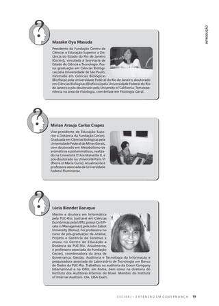 C E C I E R J – E X T E N S Ã O E M G O V E R N A N Ç A 19
INTRODUÇÃO
Masako Oya Masuda
Presidente da Fundação Centro de
Ciências e Educação Superior a Dis-
tância do Estado do Rio de Janeiro
(Cecierj), vinculada à Secretaria de
Estado de Ciência e Tecnologia. Pos-
sui graduação em Ciências Biológi-
cas pela Universidade de São Paulo,
mestrado em Ciências Biológicas
(Biofísica) pela Universidade Federal do Rio de Janeiro, doutorado
em Ciências Biológicas (Biofísica) pela Universidade Federal do Rio
de Janeiro e pós-doutorado pela University of California. Tem expe-
riência na área de Fisiologia, com ênfase em Fisiologia Geral.
Mirian Araujo Carlos Crapez
Vice-presidente de Educação Supe-
rior a Distância da Fundação Cecierj.
Graduada em Ciências Biológicas pela
Universidade Federal de Minas Gerais,
com doutorado em Metabolismo de
aromáticos e poliaromáticos, realiza-
do na Université D'Aix-Marseille II, e
pós-doutorado na Université Paris VI
(Pierre et Marie Curie). Atualmente é
professora associada da Universidade
Federal Fluminense.
Lúcia Blondet Baruque
Mestre e doutora em Informática
pela PUC-Rio; bacharel em Ciências
Econômicas pela UFRJ; possui Certiﬁ-
cate in Management pela John Cabot
University (Roma). Foi professora no
curso de pós-graduação de Análise,
Projeto e Gerência de Sistemas e
atuou no Centro de Educação a
Distância da PUC-Rio. Atualmente,
é professora associada da Fundação
Cecierj, coordenadora da área de
Governança: Gestão, Auditoria e Tecnologia da Informação e
pesquisadora associada do Laboratório de Tecnologia em Banco
de Dados da PUC-Rio. Trabalhou na auditoria da Exxon Company
International e na ONU, em Roma, bem como na diretoria do
Instituto dos Auditores Internos do Brasil. Membro do Institute
of Internal Auditors. CIA, CISA Exam.
 