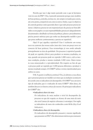 208 Governança: Gestão, Auditoria e Tecnologia da Informação
Governança em Tecnologia da Informação | Introdução ao COBIT®
v4.1 – Parte 1
Perceba que isso é algo muito parecido com o que já havíamos
visto no caso da ITIL®
. Ora, é parecido justamente porque esses modelos
de boas práticas, controles, normas etc. são sempre revisados para serem,
até certo ponto, compatíveis uns com os outros. Então, o que os objetivos
de controle genérico estão querendo dizer é que todo processo precisa ter
metas e objetivos; precisa ter um responsável por ele; precisa ter bem deﬁ-
nidos os seus papéis e as suas responsabilidades; precisa ser adequadamente
documentado e detalhado na forma de políticas, planos e procedimentos;
precisa possuir métricas para que tenha seu desempenho medido e para
que possa melhorar continuamente; e precisa ser repetitível.
Opa! O que signiﬁca repetitível? Esse é realmente um termo
novo no contexto das nossas aulas (mas não é nem um pouco novo no
contexto de boas práticas). Essa terminologia já vem sendo adotada
principalmente na área da qualidade. Um processo é repetitível quando
ele pode ser repetido (óbvio) para produzir os mesmos resultados, ou
seja, quando um processo pode ser repetido 1.000 vezes e, sob as mes-
mas condições, produz o mesmo resultado 1.000 vezes. Outro termo
às vezes mencionado é a reprodutividade. Diz respeito ao fato de que
o processo pode ser repetido por 1.000 pessoas diferentes e produzir o
mesmo resultado sempre. O COBIT®
utiliza o termo repetitividade para
ambos os casos.
O.K. E quanto à melhoria contínua? Ora, já sabemos a essa altura
que o processo precisa ser medido e já vimos que as medições acontecem
de acordo com os indicadores de desempenho. O COBIT®
traz um novo
tipo de indicador, que é o indicador de meta COBIT®.
Além disso, ele
também descreve os fatores críticos de sucesso. Os principais indicadores
do COBIT®
são:
• Indicadores-chave de meta
Os indicadores de meta medem o nível de desempenho do
processo no que diz respeito ao alcance de uma meta de mais
alto nível (metas de negócio referentes à estratégia). Em inglês
os indicadores de meta são conhecidos como KGIs (Key Goal
Indicators).
• Indicadores-chave de desempenho
Os indicadores de desempenho possuem o mesmo signiﬁcado
que possuíam na ITIL®
. Eles determinam métricas para mensurar
 