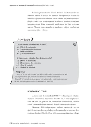 210 Governança: Gestão, Auditoria e Tecnologia da Informação
Governança em Tecnologia da Informação | Introdução ao COBIT®
v4.1 – Parte 1
1. O que mede o indicador-chave de meta?
a. ( ) Níveis de maturidade.
b. ( ) Desempenho dos processos.
c. ( ) Grau de controle.
d. ( ) Alcance de objetivos.
2. O que mede o indicador-chave de desempenho?
a. ( ) Níveis de maturidade.
b. ( ) Desempenho dos processos.
c. ( ) Grau de controle.
d. ( ) Alcance de objetivos.
Respostas
1. Letra “d”. O indicador de meta está relacionado à eﬁcácia do processo, ou seja,
aos objetivos ﬁnais que precisam ser alcançados através do processo.
2. Letra “b”. O indicador de desempenho está relacionado à eﬁciência do processo,
ou seja, ao desempenho obtido ao executar suas atividades.
Atividade 3
1
Com relação aos fatores críticos, devemos ressaltar que eles são
deﬁnidos através do estudo dos objetivos da organização e deles são
derivados. Quando bem deﬁnidos, eles se tornam um ponto de referên-
cia para tudo o que há na organização. Ou seja, qualquer coisa pode
acontecer, menos deixar de cumprir aquilo que é um fator crítico de
sucesso. Algumas empresas deﬁnem seus fatores críticos com base na
sua missão, visão e valores.
DOMÍNIOS DO COBIT®
A maior parte do conteúdo do COBIT®
v4.1 é composta pela des-
crição de 210 objetivos de controle divididos em 34 áreas de processo.
Essas 34 áreas são, por sua vez, divididas em domínios que, de certa
forma, também obedecem à mesma ﬁlosoﬁa da melhoria contínua.
Note que a TI deverá perseguir a melhoria contínua de cada um
dos 210 processos. Por outro lado, a melhoria de todos os processos den-
tro de um domínio (PO, AI, DS ou ME), também signiﬁcará um esforço
 