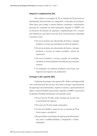 212 Governança: Gestão, Auditoria e Tecnologia da Informação
Governança em Tecnologia da Informação | Introdução ao COBIT®
v4.1 – Parte 1
Adquirir e implementar (AI)
Para realizar as estratégias de TI, as soluções de TI precisam ser
identiﬁcadas, desenvolvidas (ou adquiridas) e colocadas em produção.
Além disso, para atingir o mesmo objetivo, mudanças e manutenções
precisam ser realizadas de forma planejada. Segundo o COBIT®
, são
os processos do domínio de aquisição e implementação (AI – Acquire
and implement), que lidam com estes itens. Estes processos respondem
a questões como:
• Os novos projetos são selecionados de forma a entregar
produtos e serviços que satisfaçam às metas de negócio?
• Os novos projetos são selecionados de forma a entregar
produtos e serviços no tempo acordado e dentro do
orçamento?
• Os novos produtos e serviços, quando em produção,
atenderão às funcionalidades inicialmente previstas pelo
usuário?
• As mudanças no ambiente produção serão feitas sem
impactos nos negócios em andamento?
Entregar e dar suporte (DS)
O domínio de entregar e dar suporte (DS – Deliver and support) lida
com a real efetivação dos serviços. Isso inclui a entrega, o gerenciamento
da segurança e da continuidade, o suporte ao usuário, o gerenciamento de
dados e outras facilidades operacionais. Segundo o COBIT®
, os processos
do domínio DS lidam diretamente com questões como:
• Os serviços de TI estão sendo entregues de acordo com
as prioridades do negócio?
• Os custos da TI estão sendo otimizados?
• A força de trabalho é capaz de usar os sistemas de TI de
forma segura e produtiva?
• São garantidos os princípios de segurança da informação,
tais como a conﬁdencialidade, a integridade e a dispo-
nibilidade?
 