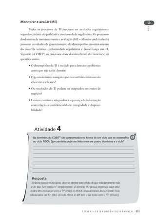 C E C I E R J – E X T E N S Ã O E M G O V E R N A N Ç A 213
AULA
8
Monitorar e avaliar (ME)
Todos os processos de TI precisam ser avaliados regularmente
segundo critérios de qualidade e conformidade regulatória. Os processos
do domínio de monitoramente e avaliação (ME – Monitor and evaluate)
possuem atividades de gerenciamento do desempenho, monitoramento
do controle interno, conformidade regulatória e Governança em TI.
Segundo o COBIT®
, os processos desse domínio lidam diretamente com
questões como:
• O desempenho da TI é medido para detector problemas
antes que seja tarde demais?
• O gerenciamento assegura que os controles internos são
eﬁcientes e eﬁcazes?
• Os resultados da TI podem ser mapeados em metas de
negócio?
• Existem controles adequados à segurança da informação
com relação a conﬁdencialidade, integridade e disponi-
bilidade?
Os domínios do COBIT®
são apresentados na forma de um ciclo que se assemelha
ao ciclo PDCA. Que paralelo pode ser feito entre os quatro domínios e o ciclo?
Resposta
Embora pareça muito óbvio, deve-se atentar para o fato de que relacionamento não
é do tipo “um-para-um” simplesmente. O domínio PO possui processos cujas ativi-
dades têm mais a ver com o “P” (Plan) do PDCA. Já os domínios AI e DS estão mais
relacionados ao “D” (Do) do ciclo PDCA. O ME tem a ver tanto com o “C” (Check),
Atividade 4
2
 